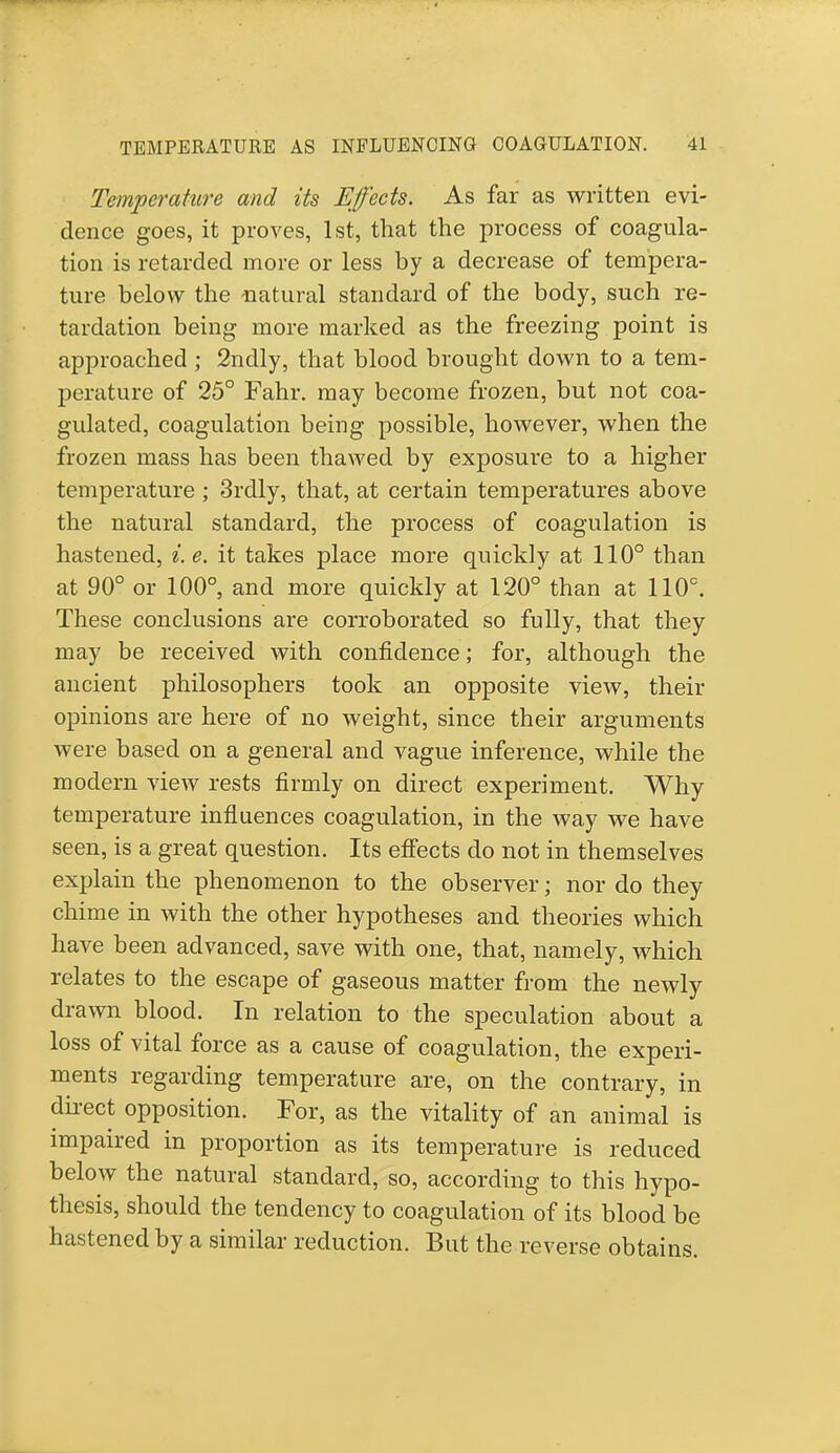 Temperature and its Effects. As far as written evi- dence goes, it proves, 1st, that the process of coagula- tion is retarded more or less by a decrease of tempera- ture below the natural standard of the body, such re- tardation being more marked as the freezing point is approached ; 2ndly, that blood brought down to a tem- perature of 25° Fahr. may become frozen, but not coa- gulated, coagulation being possible, however, when the frozen mass has been thawed by exposure to a higher temperature ; 3rdly, that, at certain temperatures above the natural standard, the process of coagulation is hastened, i. e. it takes place more quickly at 110° than at 90° or 100°, and more quickly at 120° than at 110°. These conclusions are corroborated so fully, that they may be received with confidence; for, although the ancient philosophers took an opposite view, their opinions are here of no weight, since their arguments were based on a general and vague inference, while the modern view rests firmly on direct experiment. Why temperature influences coagulation, in the way we have seen, is a great question. Its effects do not in themselves explain the phenomenon to the observer; nor do they chime in with the other hypotheses and theories which have been advanced, save with one, that, namely, which relates to the escape of gaseous matter from the newly drawn blood. In relation to the speculation about a loss of vital force as a cause of coagulation, the experi- ments regarding temperature are, on the contrary, in direct opposition. For, as the vitality of an animal is impaired in proportion as its temperature is reduced below the natural standard, so, according to this hypo- thesis, should the tendency to coagulation of its blood be hastened by a similar reduction. But the reverse obtains.