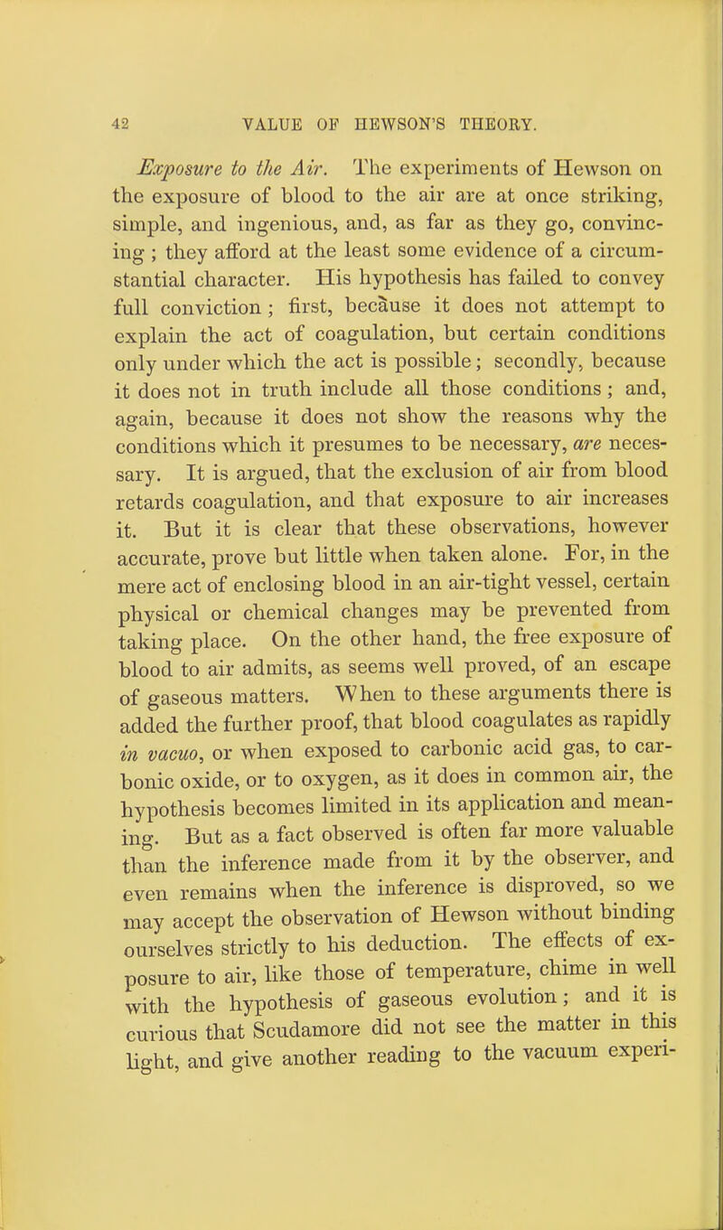 Exposure to the Air. The experiments of Hewson on the exposure of blood to the air are at once striking, simple, and ingenious, and, as far as they go, convinc- ing ; they afford at the least some evidence of a circum- stantial character. His hypothesis has failed to convey full conviction; first, because it does not attempt to explain the act of coagulation, but certain conditions only under which the act is possible; secondly, because it does not in truth include all those conditions; and, again, because it does not show the reasons why the conditions which it presumes to be necessary, are neces- sary. It is argued, that the exclusion of air from blood retards coagulation, and that exposure to air increases it. But it is clear that these observations, however accurate, prove but little when taken alone. For, in the mere act of enclosing blood in an air-tight vessel, certain physical or chemical changes may be prevented from taking place. On the other hand, the free exposure of blood to air admits, as seems well proved, of an escape of gaseous matters. When to these arguments there is added the further proof, that blood coagulates as rapidly in vacuo, or when exposed to carbonic acid gas, to car- bonic oxide, or to oxygen, as it does in common air, the hypothesis becomes limited in its application and mean- ing. But as a fact observed is often far more valuable than the inference made from it by the observer, and even remains when the inference is disproved, so we may accept the observation of Hewson without binding ourselves strictly to his deduction. The effects of ex- posure to air, like those of temperature, chime in well with the hypothesis of gaseous evolution; and it is curious that Scudamore did not see the matter in this light, and give another reading to the vacuum expen-