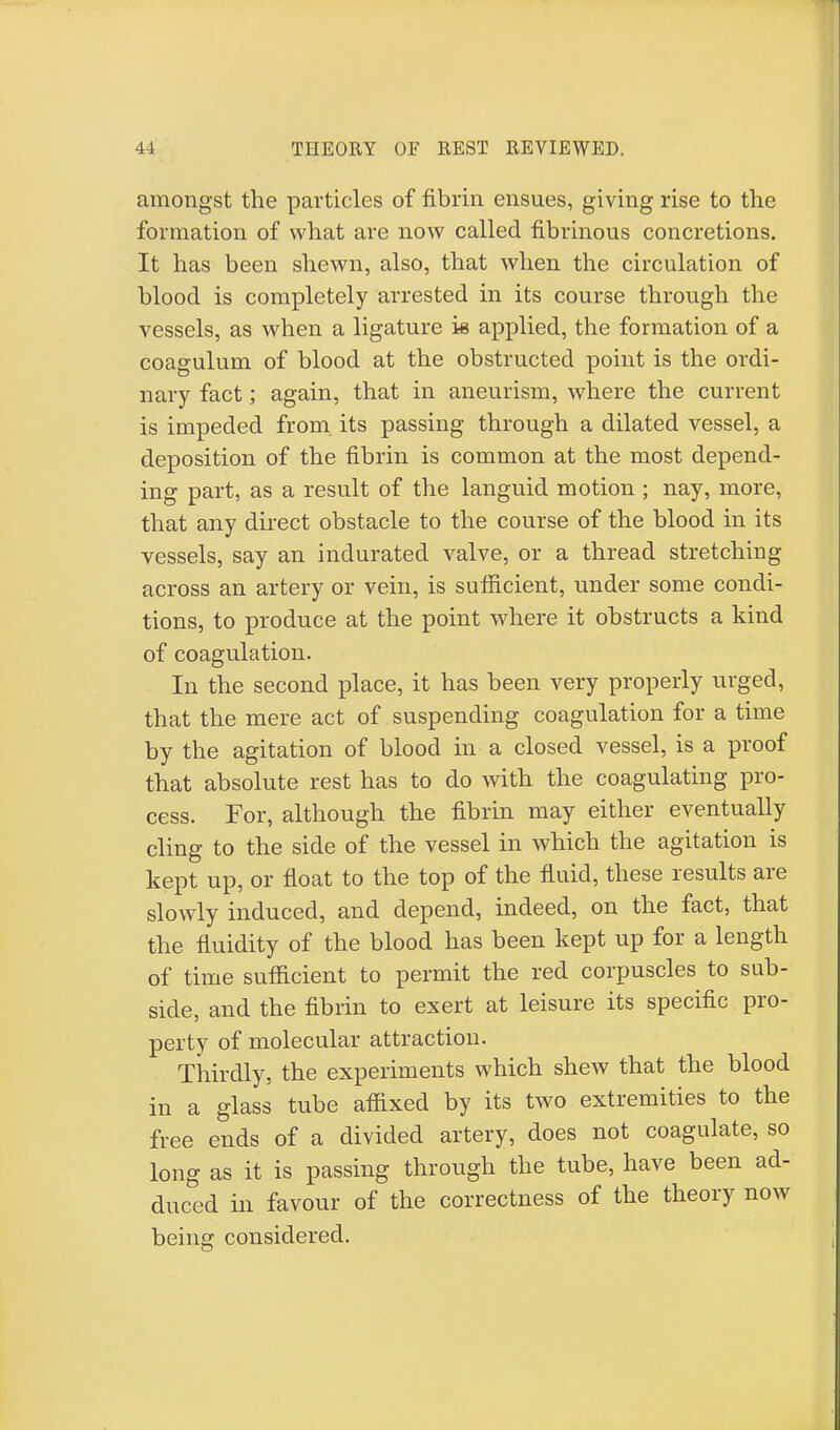 amongst the particles of fibrin ensues, giving rise to the formation of what are now called fibrinous concretions. It has been shewn, also, that when the circulation of blood is completely arrested in its course through the vessels, as when a ligature k applied, the formation of a coagulum of blood at the obstructed point is the ordi- nary fact; again, that in aneurism, where the current is impeded from its passing through a dilated vessel, a deposition of the fibrin is common at the most depend- ing part, as a result of the languid motion ; nay, more, that any direct obstacle to the course of the blood in its vessels, say an indurated valve, or a thread stretching across an artery or vein, is sufficient, under some condi- tions, to produce at the point where it obstructs a kind of coagulation. In the second place, it has been very properly urged, that the mere act of suspending coagulation for a time by the agitation of blood in a closed vessel, is a proof that absolute rest has to do with the coagulating pro- cess. For, although the fibrin may either eventually cling to the side of the vessel in which the agitation is kept up, or float to the top of the fluid, these results are slowly induced, and depend, indeed, on the fact, that the fluidity of the blood has been kept up for a length of time sufficient to permit the red corpuscles to sub- side, and the fibrin to exert at leisure its specific pro- perty of molecular attraction. Thirdly, the experiments which shew that the blood in a glass tube affixed by its two extremities to the free ends of a divided artery, does not coagulate, so long as it is passing through the tube, have been ad- duced in favour of the correctness of the theory now being considered.