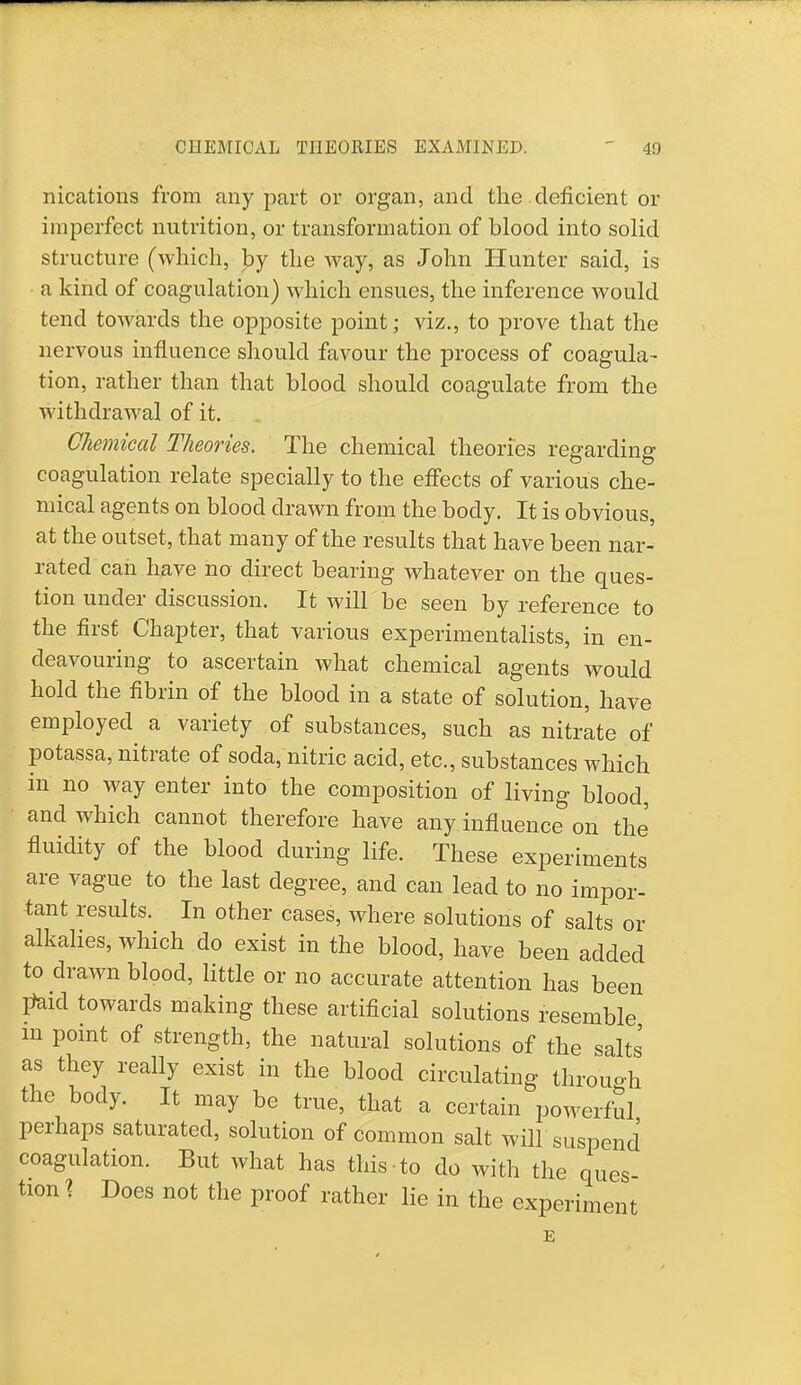 CHEMICAL THEORIES EXAMINED. I!) nications from any part or organ, and the deficient or imperfect nutrition, or transformation of blood into solid structure (which, by the way, as John Hunter said, is • a kind of coagulation) which ensues, the inference would tend towards the opposite point; viz., to prove that the nervous influence should favour the process of coagula- tion, rather than that blood should coagulate from the withdrawal of it. Chemical Theories. The chemical theories regarding coagulation relate specially to the effects of various che- mical agents on blood drawn from the body. It is obvious, at the outset, that many of the results that have been nar- rated can have no direct bearing whatever on the ques- tion under discussion. It will be seen by reference to the first Chapter, that various experimentalists, in en- deavouring to ascertain what chemical agents would hold the fibrin of the blood in a state of solution, have employed a variety of substances, such as nitrate of potassa, nitrate of soda, nitric acid, etc., substances which in no way enter into the composition of living blood, and which cannot therefore have any influence on the fluidity of the blood during life. These experiments are vague to the last degree, and can lead to no impor- tant results. In other cases, where solutions of salts or alkalies, which do exist in the blood, have been added to drawn blood, little or no accurate attention has been jfeid towards making these artificial solutions resemble m point of strength, the natural solutions of the salts as they really exist in the blood circulating through the body. It may be true, that a certain powerful perhaps saturated, solution of common salt will suspend coagulation. But what has this to do with the ques tion \ Does not the proof rather lie in the experiment E