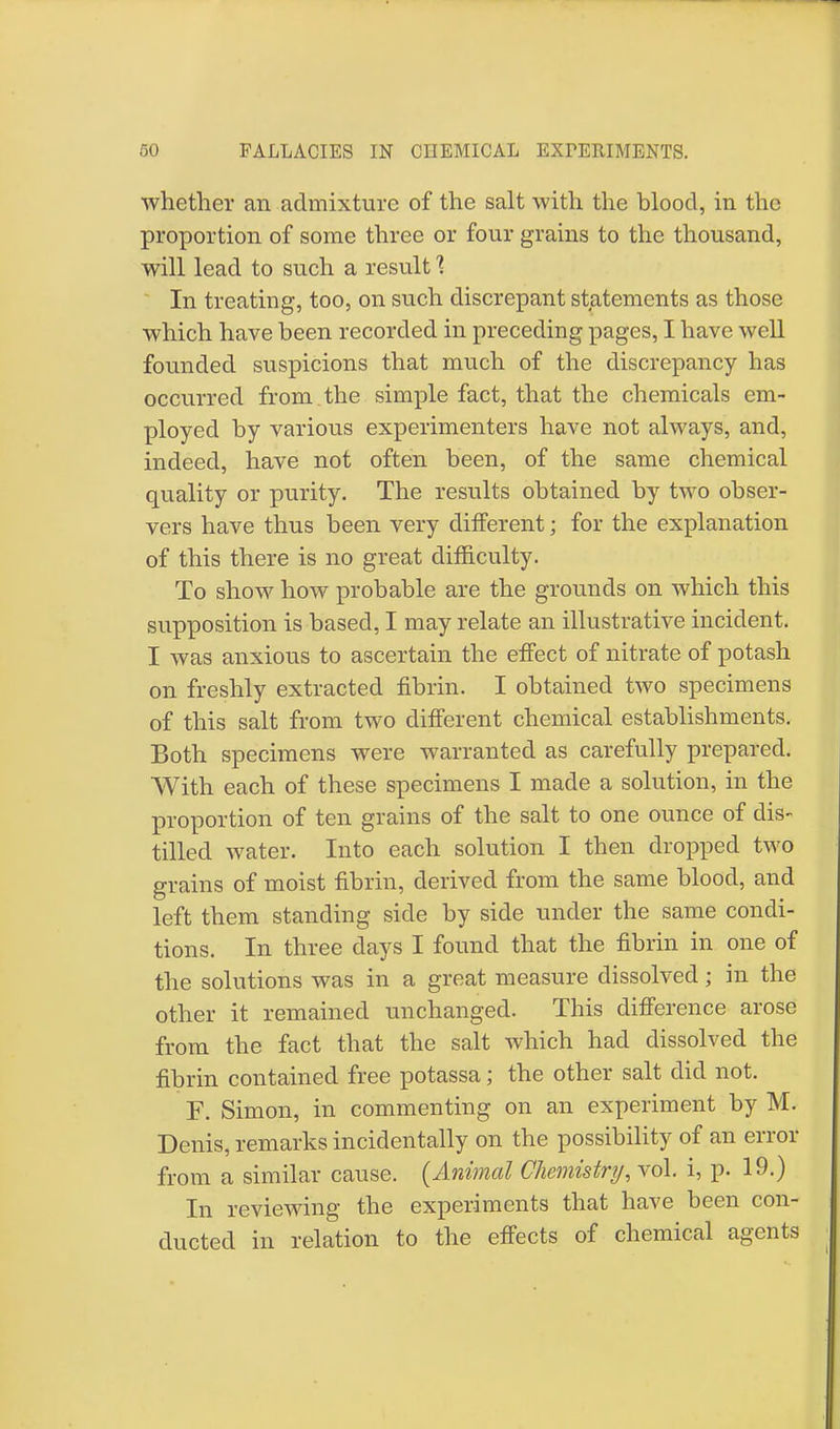 whether an admixture of the salt with the blood, in the proportion of some three or four grains to the thousand, will lead to such a result % In treating, too, on such discrepant statements as those which have been recorded in preceding pages, I have well founded suspicions that much of the discrepancy has occurred from the simple fact, that the chemicals em- ployed by various experimenters have not always, and, indeed, have not often been, of the same chemical quality or purity. The results obtained by two obser- vers have thus been very different; for the explanation of this there is no great difficulty. To show how probable are the grounds on which this supposition is based, I may relate an illustrative incident. I was anxious to ascertain the effect of nitrate of potash on freshly extracted fibrin. I obtained two specimens of this salt from two different chemical establishments. Both specimens were warranted as carefully prepared. With each of these specimens I made a solution, in the proportion of ten grains of the salt to one ounce of dis- tilled water. Into each solution I then dropped two grains of moist fibrin, derived from the same blood, and left them standing side by side under the same condi- tions. In three days I found that the fibrin in one of the solutions was in a great measure dissolved; in the other it remained unchanged. This difference arose from the fact that the salt which had dissolved the fibrin contained free potassa; the other salt did not. F. Simon, in commenting on an experiment by M. Denis, remarks incidentally on the possibility of an error from a similar cause. {Animal Chemistry, vol. i, p. 19.) In reviewing the experiments that have been con- ducted in relation to the effects of chemical agents