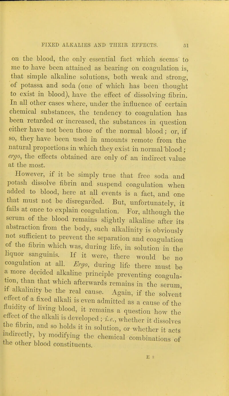 on the blood, the only essential fact which seems' to me to have been attained as bearing on coagulation is, that simple alkaline solutions, both weak and strong, of potassa and soda (one of which has been thought to exist in blood), have the effect of dissolving fibrin. In all other cases where, under the influence of certain chemical substances, the tendency to coagulation has been retarded or increased, the substances in question either have not been those of the normal blood; or, if so, they have been used in amounts remote from the natural proportions in which they exist in normal blood; ergo, the effects obtained are only of an indirect value at the most. However, if it be simply true that free soda and potash dissolve fibrin and suspend coagulation when added to blood, here at all events is a fact, and one that must not be disregarded. But, unfortunately, it fails at once to explain coagulation. For, although the serum of the blood remains slightly alkaline after its abstraction from the body, such alkalinity is obviously not sufficient to prevent the separation and coagulation of the fibrin which was, during life, in solution in the liquor sanguinis. If it were, there would be no coagulation at all. Ergo, during life there must be a more decided alkaline principle preventing coagula- tion, than that which afterwards remains in the serum if alkalinity be the real cause. Again, if the solvent effect of a fixed alkali is even admitted as a cause of the fluidity of living blood, it remains a question how the effect of the alkali is developed; whether it dissolves the fibrin, and so holds it in solution, or whether it acts t 1 %l7 m°dif™ the chem^l combinations of the other blood constituents.