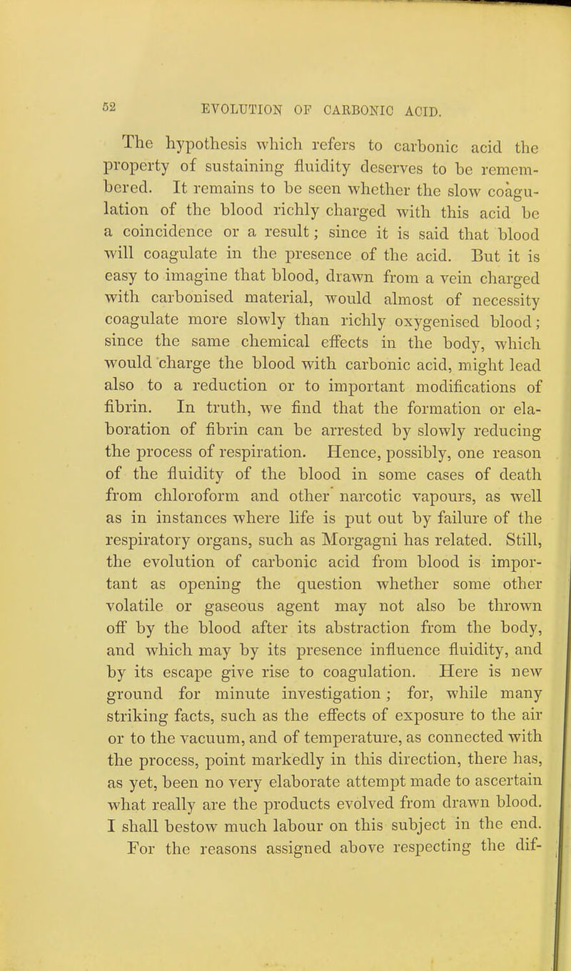 EVOLUTION OF CARBONIC ACID. The hypothesis which refers to carbonic acid the property of sustaining fluidity deserves to be remem- bered. It remains to be seen whether the slow coagu- lation of the blood richly charged with this acid be a coincidence or a result; since it is said that blood will coagulate in the presence of the acid. But it is easy to imagine that blood, drawn from a vein charged with carbonised material, would almost of necessity coagulate more slowly than richly oxygenised blood; since the same chemical effects in the body, which would charge the blood with carbonic acid, might lead also to a reduction or to important modifications of fibrin. In truth, we find that the formation or ela- boration of fibrin can be arrested by slowly reducing the process of respiration. Hence, possibly, one reason of the fluidity of the blood in some cases of death from chloroform and other narcotic vapours, as well as in instances where life is put out by failure of the respiratory organs, such as Morgagni has related. Still, the evolution of carbonic acid from blood is impor- tant as opening the question whether some other volatile or gaseous agent may not also be thrown off by the blood after its abstraction from the body, and which may by its presence influence fluidity, and by its escape give rise to coagulation. Here is new ground for minute investigation; for, while many striking facts, such as the effects of exposure to the air or to the vacuum, and of temperature, as connected with the process, point markedly in this direction, there has, as yet, been no very elaborate attempt made to ascertain what really are the products evolved from drawn blood. I shall bestow much labour on this subject in the end. For the reasons assigned above respecting the dif-