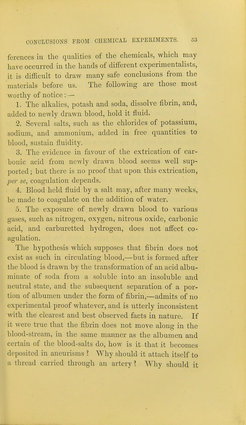 ferences in the qualities of the chemicals, which may have occurred in the hands of different experimentalists, it is difficult to draw many safe conclusions from the materials before us. The following are those most worthy of notice:— 1. The alkalies, potash and soda, dissolve fibrin, and, added to newly drawn blood, hold it fluid. 2. Several salts, such as the chlorides of potassium, sodium, and ammonium, added in free quantities to blood, sustain fluidity. 3. The evidence in favour of the extrication of car- bonic acid from newly drawn blood seems well sup- ported ; but there is no proof that upon this extrication, per se, coagulation depends. 4. Blood held fluid by a salt may, after many weeks, be made to coagulate on the addition of water. 5. The exposure of newly drawn blood to various gases, such as nitrogen, oxygen, nitrous oxide, carbonic acid, and carburetted hydrogen, does not affect co- agulation. The hypothesis which supposes that fibrin does not exist as such in circulating blood,—but is formed after the blood is drawn by the transformation of an acid albu- minate of soda from a soluble into an insoluble and neutral state, and the subsequent separation of a por- tion of albumen under the form of fibrin,—admits of no experimental proof whatever, and is utterly inconsistent with the clearest and best observed facts in nature. If it were true that the fibrin does not move along in the blood-stream, in the same manner as the albumen and certain of the blood-salts do, how is it that it becomes deposited in aneurisms % Why should it attach itself to ;i thread carried through an artery'? Why should it