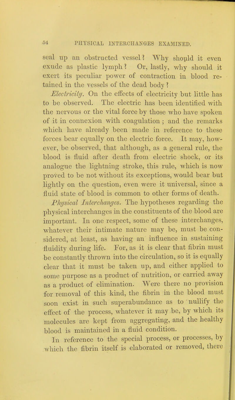 seal up an obstructed vessel] Why should it even exude as plastic lymph'? Or, lastly, why should it exert its peculiar power of contraction in blood re- tained in the vessels of the dead body 1 Electricity. On the effects of electricity but little has to be observed. The electric has been identified with the nervous or the vital force by those who have spoken of it in connexion with coagulation • and the remarks which have already been made in reference to these forces bear equally on the electric force. It may, how- ever, be observed, that although, as a general rule, the blood is fluid after death from electric shock, or its analogue the lightning stroke, this rule, which is now proved to be not without its exceptions, would bear but lightly on the question, even were it universal, since a fluid state of blood is common to other forms of death. Physical Interchanges. The hypotheses regarding the physical interchanges in the constituents of the blood are important. In one respect, some of these interchanges, whatever their intimate nature may be, must be con- sidered, at least, as having an influence in sustaining fluidity during life. For, as it is clear that fibrin must be constantly thrown into the circulation, so it is equally clear that it must be taken up, and either applied to some purpose as a product of nutrition, or carried away as a product of elimination. Were there no provision for removal of this kind, the fibrin in the blood must soon exist in such superabundance as to nullify the effect of the process, whatever it may be, by which its molecules are kept from aggregating, and the healthy blood is maintained in a fluid condition. In reference to the special process, or processes, by which the fibrin itself is elaborated or removed, there