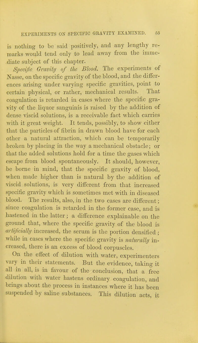 is nothing to be said positively, and any lengthy re- marks would tend only to lead away from the imme- diate subject of this chapter. Specific Gravity of the Blood. The experiments of Nasse, on the specific gravity of the blood, and the differ- ences arising under varying specific gravities, point to certain physical, or rather, mechanical results. That coagulation is retarded in cases where the specific gra- vity of the liquor sanguinis is raised by the addition of dense viscid solutions, is a receivable fact which carries with it great weight. It tends, possibly, to show either that the particles of fibrin in drawn blood have for each other a natural attraction, which can be temporarily broken by placing in the Avay a mechanical obstacle; or that the added solutions hold for a time the gases which escape from blood spontaneously. It should, however, be borne in mind, that the specific gravity of blood, when made higher than is natural by the addition of viscid solutions, is very different from that increased specific gravity which is sometimes met with in diseased blood. The results, also, in the two cases are different ; since coagulation is retarded in the former case, and is hastened in the latter; a difference explainable on the ground that, where the specific gravity of the blood is artificially increased, the serum is the portion densified ; while in cases where the specific gravity is naturally in- creased, there is an excess of blood corpuscles. On the effect of dilution with water, experimenters vary in their statements. But the evidence, taking it all in all, is in favour of the conclusion, that a free dilution with water hastens ordinary coagulation, and brings about the process in instances where it has been suspended by saline substances. This dilution acts, it