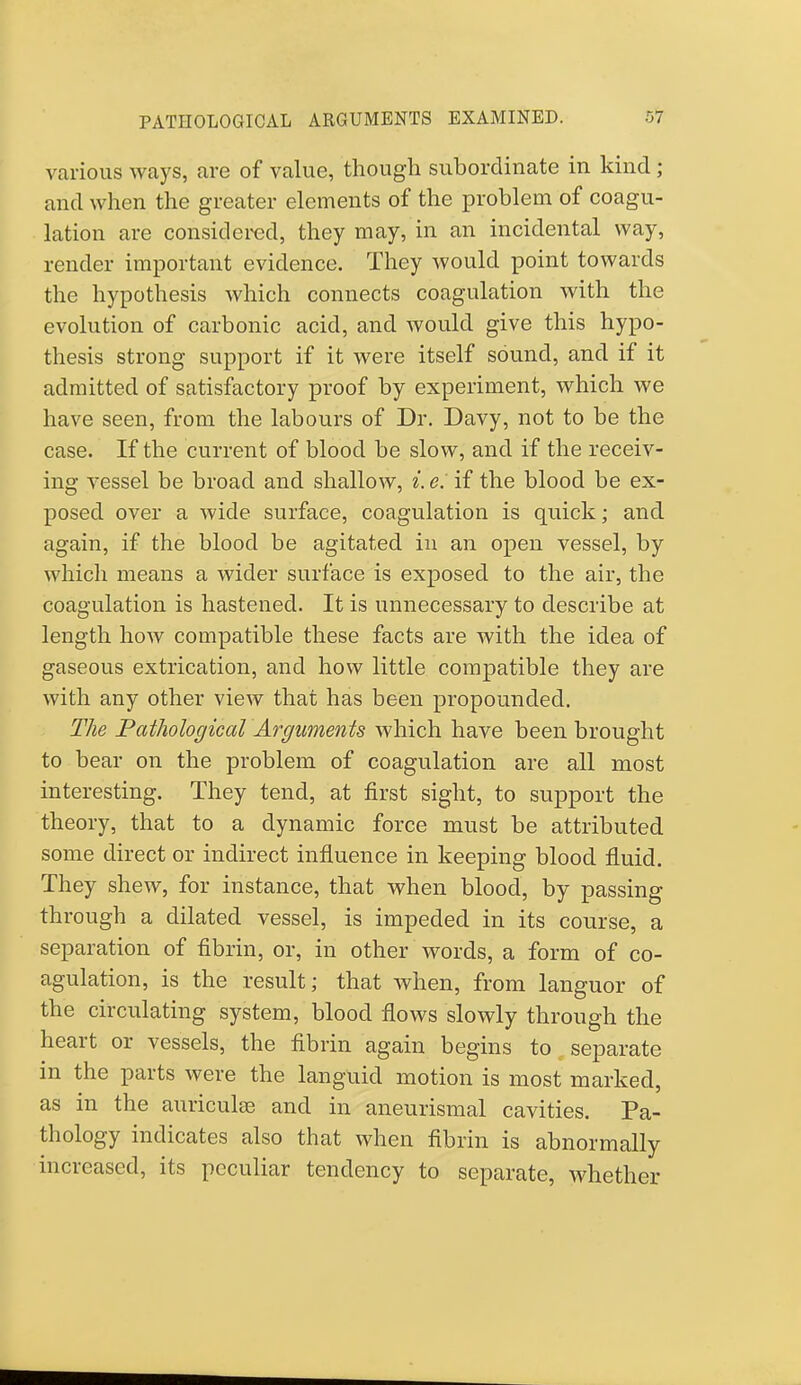 various ways, are of value, though subordinate in kind; and when the greater elements of the problem of coagu- lation are considered, they may, in an incidental way, render important evidence. They would point towards the hypothesis which connects coagulation with the evolution of carbonic acid, and would give this hypo- thesis strong support if it were itself sound, and if it admitted of satisfactory proof by experiment, which we have seen, from the labours of Dr. Davy, not to be the case. If the current of blood be slow, and if the receiv- ing vessel be broad and shallow, i. e: if the blood be ex- posed over a wide surface, coagulation is quick; and again, if the blood be agitated in an open vessel, by which means a wider surface is exposed to the air, the coagulation is hastened. It is unnecessary to describe at length how compatible these facts are with the idea of gaseous extrication, and how little compatible they are with any other view that has been propounded. The Pathological Arguments which have been brought to bear on the problem of coagulation are all most interesting. They tend, at first sight, to support the theory, that to a dynamic force must be attributed some direct or indirect influence in keeping blood fluid. They shew, for instance, that when blood, by passing through a dilated vessel, is impeded in its course, a separation of fibrin, or, in other words, a form of co- agulation, is the result; that when, from languor of the circulating system, blood flows slowly through the heart or vessels, the fibrin again begins to separate m the parts were the languid motion is most marked, as in the auricula? and in aneurismal cavities. Pa- thology indicates also that when fibrin is abnormally increased, its peculiar tendency to separate, whether