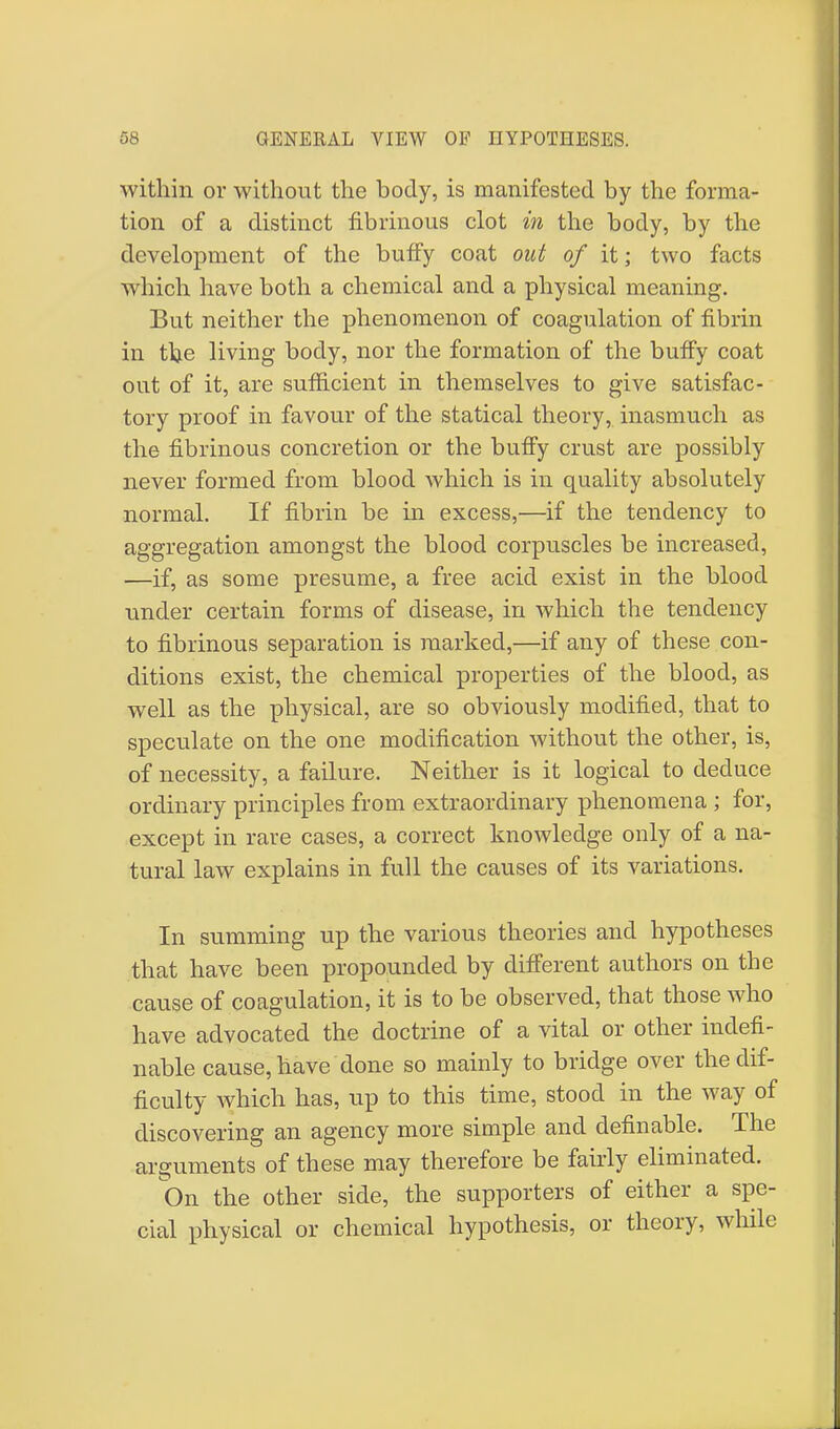 within or without the body, is manifested by the forma- tion of a distinct fibrinous clot in the body, by the development of the buffy coat out of it; two facts which have both a chemical and a physical meaning. But neither the phenomenon of coagulation of fibrin in t^e living body, nor the formation of the buffy coat out of it, are sufficient in themselves to give satisfac- tory proof in favour of the statical theory, inasmuch as the fibrinous concretion or the buffy crust are possibly never formed from blood which is in quality absolutely normal. If fibrin be in excess,—if the tendency to aggregation amongst the blood corpuscles be increased, —if, as some presume, a free acid exist in the blood under certain forms of disease, in which the tendency to fibrinous separation is marked,—if any of these con- ditions exist, the chemical properties of the blood, as well as the physical, are so obviously modified, that to speculate on the one modification without the other, is, of necessity, a failure. Neither is it logical to deduce ordinary principles from extraordinary phenomena ; for, except in rare cases, a correct knowledge only of a na- tural law explains in full the causes of its variations. In summing up the various theories and hypotheses that have been propounded by different authors on the cause of coagulation, it is to be observed, that those who have advocated the doctrine of a vital or other indefi- nable cause, have done so mainly to bridge over the dif- ficulty which has, up to this time, stood in the way of discovering an agency more simple and definable. The arguments of these may therefore be fairly eliminated. On the other side, the supporters of either a spe- cial physical or chemical hypothesis, or theory, while