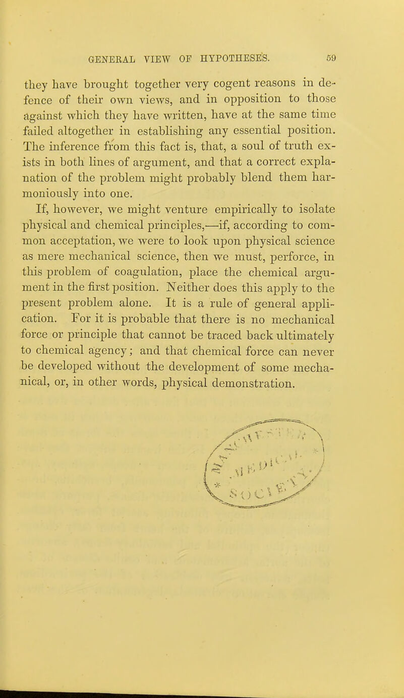 they have brought together very cogent reasons in de- fence of their own views, and in opposition to those against which they have written, have at the same time failed altogether in establishing any essential position. The inference from this fact is, that, a soul of truth ex- ists in both lines of argument, and that a correct expla- nation of the problem might probably blend them har- moniously into one. If, however, we might venture empirically to isolate physical and chemical principles,—if, according to com- mon acceptation, we were to look upon physical science as mere mechanical science, then we must, perforce, in this problem of coagulation, place the chemical argu- ment in the first position. Neither does this apply to the present problem alone. It is a rule of general appli- cation. For it is probable that there is no mechanical force or principle that cannot be traced back ultimately to chemical agency; and that chemical force can never be developed without the development of some mecha- nical, or, in other words, physical demonstration.