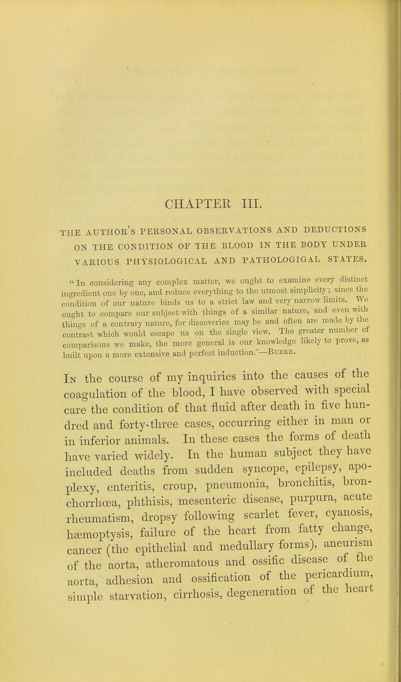 CHAPTER III. THE AUTHOR'S PERSONAL OBSERVATIONS AND DEDUCTIONS ON THE CONDITION OF THE BLOOD IN THE BODY UNDER VARIOUS PHYSIOLOGICAL AND PATHOLOGIGAL STATES. In considering any complex matter, we ought to examine every distinct ingredient one by one, and reduce everything to the utmost simplicity; since the condition of our- nature binds us to a strict law and very narrow limits. We ought to compare our subject with things of a similar nature, and even with things of a contrary nature, for discoveries may he and often are made by the contrast which would escape us on the single view. The greater number of comparisons we make, the more general is our knowledge likely to prove, as built upon a more extensive and perfect induction.—Burke. In the course of my inquiries into the causes of the coagulation of the blood, I have observed with special care the condition of that fluid after death in five hun- dred and forty-three cases, occurring either in man or in inferior animals. In these cases the forms of death have varied widely. In the human subject they have included deaths from sudden syncope, epilepsy, apo- plexy, enteritis, croup, pneumonia, bronchitis, bron- chorrhcea, phthisis, mesenteric disease, purpura, acute rheumatism, dropsy following scarlet fever, cyanosis, haemoptysis, failure of the heart from fatty change, cancer (the epithelial and medullary forms), aneurism of the aorta, atheromatous and ossific disease of the aorta, adhesion and ossification of the pericardium simple starvation, cirrhosis, degeneration of the heart