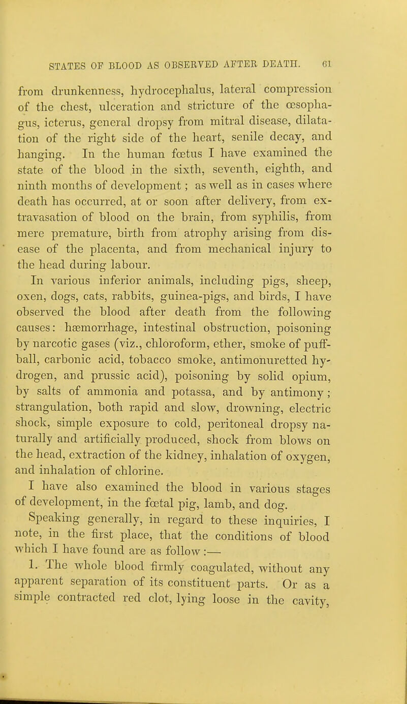 STATES OF BLOOD AS OBSERVED AFTER DEATH. from drunkenness, hydrocephalus, lateral compression of the chest, ulceration and stricture of the oesopha- gus, icterus, general dropsy from mitral disease, dilata- tion of the right side of the heart, senile decay, and hanging. In the human foetus I have examined the state of the blood in the sixth, seventh, eighth, and ninth months of development; as well as in cases where death has occurred, at or soon after delivery, from ex- travasation of blood on the brain, from syphilis, from mere premature, birth from atrophy arising from dis- ease of the placenta, and from mechanical injury to the head during labour. In various inferior animals, including pigs, sheep, oxen, dogs, cats, rabbits, guinea-pigs, and birds, I have observed the blood after death from the following causes: haemorrhage, intestinal obstruction, poisoning by narcotic gases (viz., chloroform, ether, smoke of puff- ball, carbonic acid, tobacco smoke, antimonuretted hy- drogen, and prussic acid), poisoning by solid opium, by salts of ammonia and potassa, and by antimony ; strangulation, both rapid and slow, drowning, electric shock, simple exposure to cold, peritoneal dropsy na- turally and artificially produced, shock from blows on the head, extraction of the kidney, inhalation of oxygen, and inhalation of chlorine. I have also examined the blood in various stages of development, in the foetal pig, lamb, and dog. Speaking generally, in regard to these inquiries, I note, in the first place, that the conditions of blood which I have found are as follow :— 1. The whole blood firmly coagulated, without any apparent separation of its constituent parts. Or as a simple contracted red clot, lying loose in the cavity,