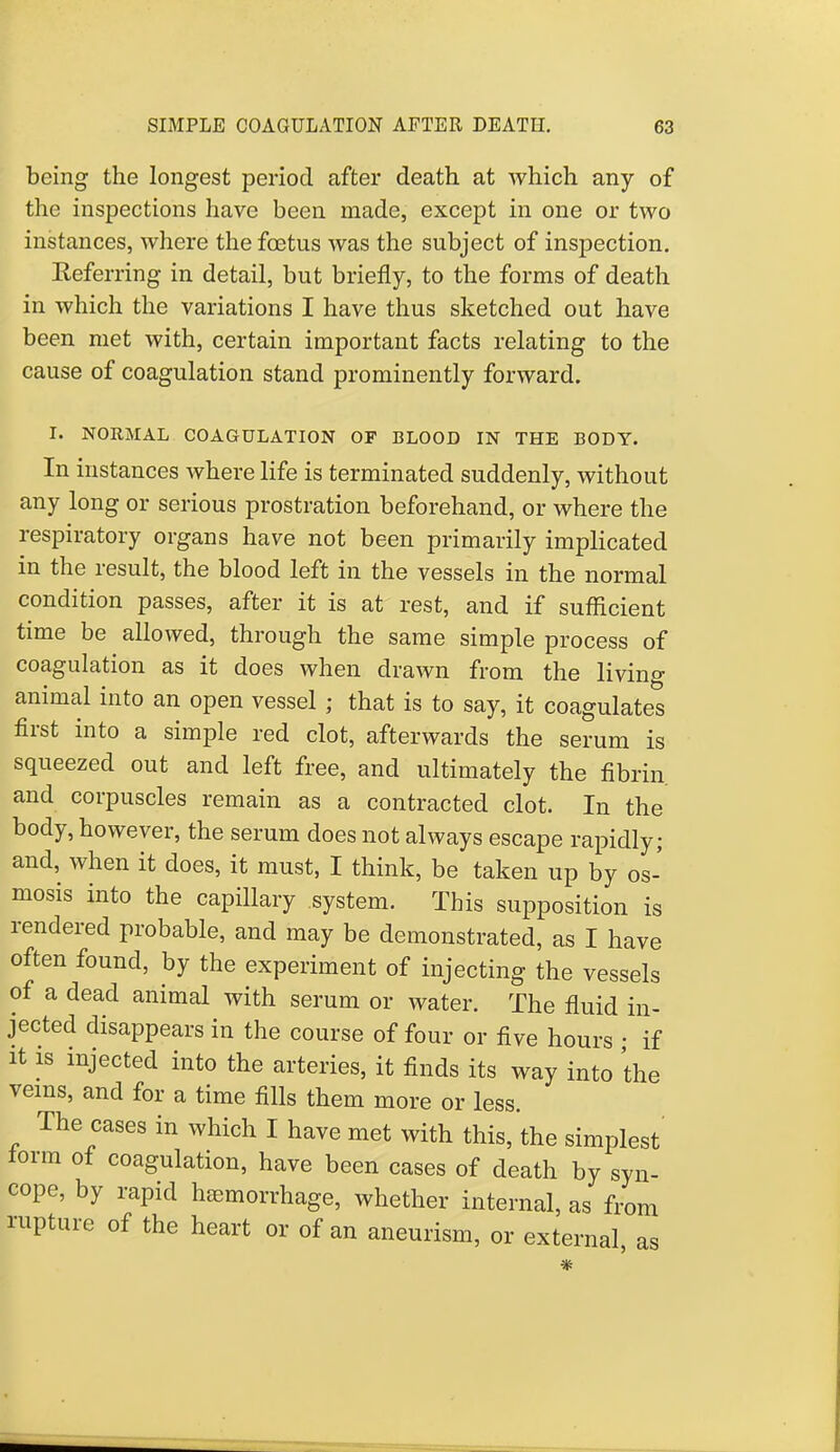 being the longest period after death at which any of the inspections have been made, except in one or two instances, where the foetus was the subject of inspection. Referring in detail, but briefly, to the forms of death in which the variations I have thus sketched out have been met with, certain important facts relating to the cause of coagulation stand prominently forward. I. NORMAL COAGULATION OF BLOOD IN THE BODY. In instances where life is terminated suddenly, without any long or serious prostration beforehand, or where the respiratory organs have not been primarily implicated in the result, the blood left in the vessels in the normal condition passes, after it is at rest, and if sufficient time be allowed, through the same simple process of coagulation as it does when drawn from the living animal into an open vessel ; that is to say, it coagulates first into a simple red clot, afterwards the serum is squeezed out and left free, and ultimately the fibrin, and corpuscles remain as a contracted clot. In the body, however, the serum does not always escape rapidly; and, when it does, it must, I think, be taken up by os- mosis into the capillary system. This supposition is rendered probable, and may be demonstrated, as I have often found, by the experiment of injecting the vessels of a dead animal with serum or water. The fluid in- jected disappears in the course of four or five hours • if it 1S injected into the arteries, it finds its way into the veins, and for a time fills them more or less. The cases in which I have met with this, the simplest' form of coagulation, have been cases of death by syn- cope, by rapid haemorrhage, whether internal, as from rupture of the heart or of an aneurism, or external as *