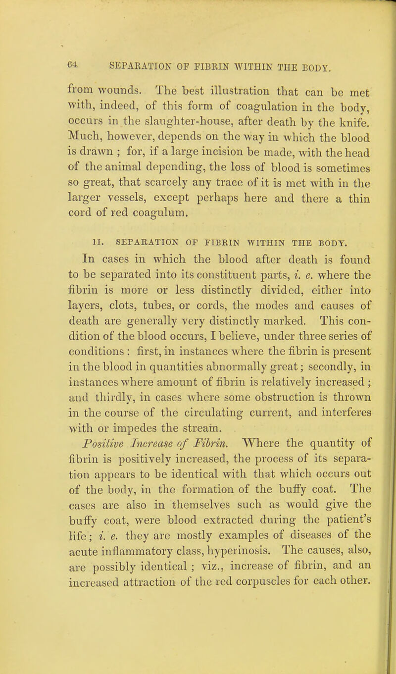 SEPARATION OF FIBRIN WITIIIN THE BODY. from wounds. The best illustration that can be met with, indeed, of this form of coagulation in the body, occurs in the slaughter-house, after death by the knife. Much, however, depends on the way in which the blood is drawn ; for, if a large incision be made, with the head of the animal depending, the loss of blood is sometimes so great, that scarcely any trace of it is met with in the larger vessels, except perhaps here and there a thin cord of red coagulum. II. SEPARATION OF FIBRIN WITHIN THE BODY. In cases in which the blood after death is found to be separated into its constituent parts, i. e. where the fibrin is more or less distinctly divided, either into layers, clots, tubes, or cords, the modes and causes of death are generally very distinctly marked. This con- dition of the blood occurs, I believe, under three series of conditions : first, in instances where the fibrin is present in the blood in quantities abnormally great; secondly, in instances where amount of fibrin is relatively increased ; and thirdly, in cases where some obstruction is thrown in the course of the circulating current, and interferes with or impedes the stream. Positive Increase of Fibrin. Where the quantity of fibrin is positively increased, the process of its separa- tion appears to be identical with that which occurs out of the body, in the formation of the buffy coat. The cases are also in themselves such as would give the buffy coat, were blood extracted during the patient's life; i. e. they are mostly examples of diseases of the acute inflammatory class, hyperinosis. The causes, also, are possibly identical ; viz., increase of fibrin, and an increased attraction of the red corpuscles for each other.