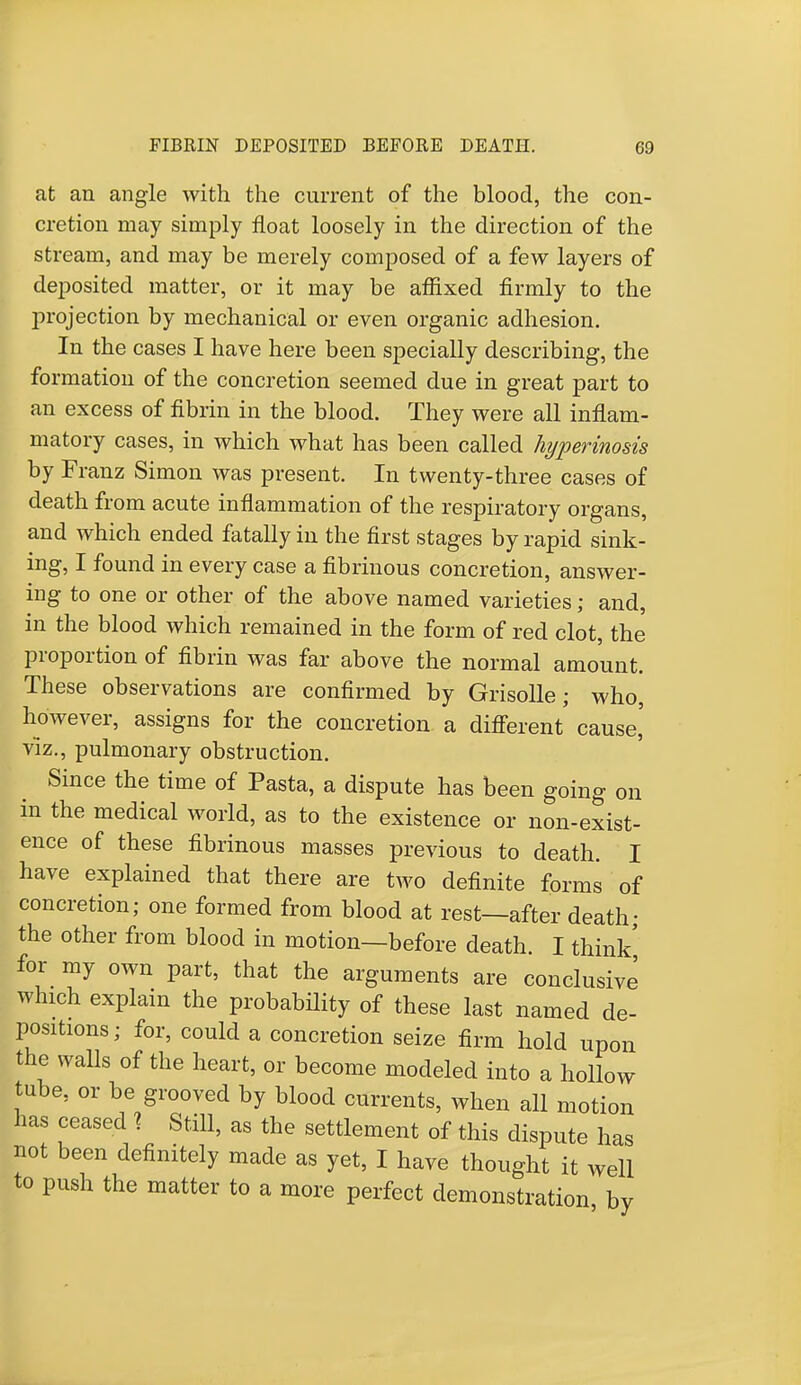 at an angle with the current of the blood, the con- cretion may simply float loosely in the direction of the stream, and may be merely composed of a few layers of deposited matter, or it may be affixed firmly to the projection by mechanical or even organic adhesion. In the cases I have here been specially describing, the formation of the concretion seemed due in great part to an excess of fibrin in the blood. They were all inflam- matory cases, in which what has been called hyperinosis by Franz Simon was present. In twenty-three cases of death from acute inflammation of the respiratory organs, and which ended fatally in the first stages by rapid sink- ing, I found in every case a fibrinous concretion, answer- ing to one or other of the above named varieties; and, in the blood which remained in the form of red clot, the proportion of fibrin was far above the normal amount. These observations are confirmed by Grisolle; who, however, assigns for the concretion a different' cause,' viz., pulmonary obstruction. Since the time of Pasta, a dispute has been going on in the medical world, as to the existence or non-exist- ence of these fibrinous masses previous to death. I have explained that there are two definite forms of concretion; one formed from blood at rest—after death- the other from blood in motion—before death. I think' for my own part, that the arguments are conclusive which explain the probability of these last named de- positions ; for, could a concretion seize firm hold upon the walls of the heart, or become modeled into a hollow tube, or be grooved by blood currents, when all motion has ceased % Still, as the settlement of this dispute has not been definitely made as yet, I have thought it well to push the matter to a more perfect demonstration by