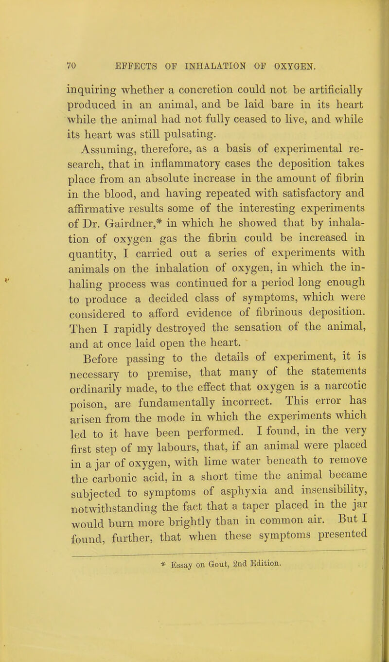 inquiring whether a concretion could not be artificially produced in an animal, and be laid bare in its heart while the animal had not fully ceased to live, and while its heart was still pulsating. Assuming, therefore, as a basis of experimental re- search, that in inflammatory cases the deposition takes place from an absolute increase in the amount of fibrin in the blood, and having repeated with satisfactory and affirmative results some of the interesting experiments of Dr. Gairdner,* in which he showed that by inhala- tion of oxygen gas the fibrin could be increased in quantity, I carried out a series of experiments with animals on the inhalation of oxygen, in which the in- haling process was continued for a period long enough to produce a decided class of symptoms, which were considered to afford evidence of fibrinous deposition. Then I rapidly destroyed the sensation of the animal, and at once laid open the heart. Before passing to the details of experiment, it is necessary to premise, that many of the statements ordinarily made, to the effect that oxygen is a narcotic poison, are fundamentally incorrect. This error has arisen from the mode in which the experiments which led to it have been performed. I found, in the very first step of my labours, that, if an animal were placed in a jar of oxygen, with lime water beneath to remove the carbonic acid, in a short time the animal became subjected to symptoms of asphyxia and insensibility, notwithstanding the fact that a taper placed in the jar would burn more brightly than in common air. But I found, further, that when these symptoms presented * Essay on Gout, 2nd Edition.