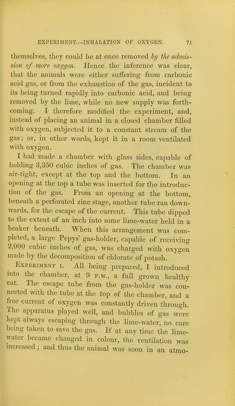 themselves, they could be at once removed by the admis- sion of more oxygen. Hence the inference was clear, that the animals were either suffering from carbonic acid gas, or from the exhaustion of the gas, incident to its being turned rapidly into carbonic acid, and being removed by the lime, while no new supply was forth- coming. I therefore modified the experiment, and, instead of placing an animal in a closed chamber filled with oxygen, subjected it to a constant stream of the gas; or, in other words, kept it in a room ventilated with oxygen. I had made a chamber with glass sides, capable of holding 3,350 cubic inches of gas. The chamber was air-tight, except at the top and the bottom. In an opening at the top a tube was inserted for the introduc- tion of the gas. From an opening at the bottom, beneath a perforated zinc stage, another tube ran down- wards, for the escape of the current. This tube dipped to the extent of an inch into some lime-water held in a beaker beneath. When this arrangement was com- pleted, a large Pepys' gas-holder, capable of receiving 2,000 cubic inches of gas, was charged with oxygen made by the decomposition of chlorate of potash. Experiment i. All being prepared, I introduced into the chamber, at 9 p.m., a full grown healthy cat. The escape tube from the gas-holder was con- nected with the tube at the top of the chamber, and a free current of oxygen was constantly driven through. The apparatus played well, and bubbles of gas were kept always escaping through the lime-water, no care being taken to save the gas. If at any time the lime- water became changed in colour, the ventilation was increased; and thus the animal was soon in an atmo-