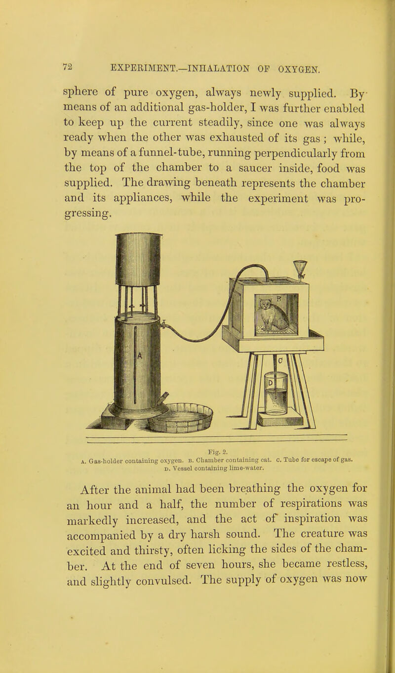 sphere of pure oxygen, always newly supplied. By means of an additional gas-holder, I was further enabled to keep up the current steadily, since one was always ready when the other was exhausted of its gas ; while, by means of a funnel-tube, running perpendicularly from the top of the chamber to a saucer inside, food was supplied. The drawing beneath represents the chamber and its appliances, while the experiment was pro- gressing. Fig. 2. a. Gas-holder containing oxygen, b. Chamber containing cat. c. Tube for escape of gas. d. Vessel containing lime-water. After the animal had been breathing the oxygen for an hour and a half, the number of respirations was markedly increased, and the act of inspiration was accompanied by a dry harsh sound. The creature was excited and thirsty, often licking the sides of the cham- ber. At the end of seven hours, she became restless, and slightly convulsed. The supply of oxygen was now