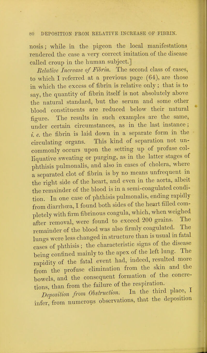 nosis; while in the pigeon the local manifestations rendered the case a very correct imitation of the disease called croup in the human subject.] Relative Increase of Fibrin. The second class of cases, to which I referred at a previous page (64), are those in which the excess of fibrin is relative only ; that is to say, the quantity of fibrin itself is not absolutely above the natural standard, but the serum and some other blood constituents are reduced below their natural figure. The results in such examples are the same, under certain circumstances, as in the last instance; i. e. the fibrin is laid down in a separate form in the circulating organs. This kind of separation not un- commonly occurs upon the setting up of profuse col- liquative sweating or purging, as in the latter stages of phthisis pulmonalis, and also in cases of cholera, where a separated clot of fibrin is by no means unfrequent in the right side of the heart, and even in the aorta, albeit the remainder of the blood is in a semi-coagulated condi- tion. In one case of phthisis pulmonalis, ending rapidly from diarrhoea, I found both sides of the heart filled com- pletely with firm fibrinous coagula, which, when weighed after removal, were found to exceed 200 grains. The remainder of the blood was also firmly coagulated. The lungs were less changed in structure than is usual in fatal cases of phthisis ; the characteristic signs of the disease being confined mainly to the apex of the left lung. The rapidity of the fatal event had, indeed, resulted more from the profuse elimination from the skin and the bowels, and the consequent formation of the concre- tions, than from the failure of the respiration Deposition from Obstruction. In the third place, I infer from numerous observations, that the deposition