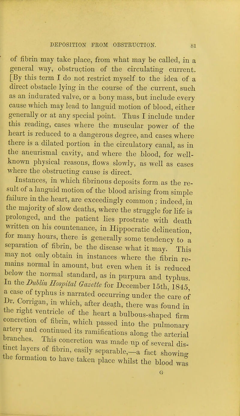 of fibrin may take place, from what may be called, in a general way, obstruction of the circulating current. [By this term I do not restrict myself to the idea of a direct obstacle lying in the course of the current, such as an indurated valve, or a bony mass, but include every cause which may lead to languid motion of blood, either generally or at any special point. Thus I include under this reading, cases where the muscular power of the heart is reduced to a dangerous degree, and cases where there is a dilated portion in the circulatory canal, as in the aneurismal cavity, and where the blood, for well- known physical reasons, flows slowly, as well as cases where the obstructing cause is direct. Instances, in which fibrinous deposits form as the re- sult of a languid motion of the blood arising from simple failure in the heart, are exceedingly common ; indeed, in the majority of slow deaths, where the struggle for life is prolonged, and the patient lies prostrate with death written on his countenance, in Hippocratic delineation for many hours, there is generally some tendency to a separation of fibrin, be the disease what it may. This may not only obtain in instances where the fibrin re- mains normal in amount, but even when it is reduced below the normal standard, as in purpura and typhus In the Dublin Hospital Gazette for December 15th 1845 a case of typhus is narrated occurring under the care of Dr. Corngan, in which, after death, there was found in the right ventricle of the heart a bulbous-shaped firm concretion of fibrin, which passed into the pulmonary artery and continued its ramifications along the arterial branches. This concretion was made up of several dis- tinct layers of fibrin, easily separable,-* fact showing the formation to have taken place whilst the blood was G