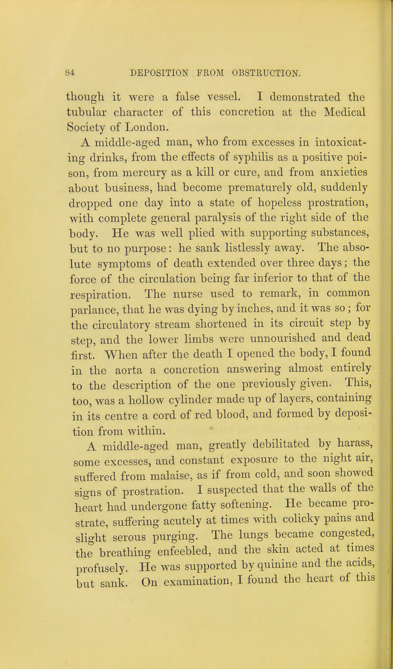 though it were a false vessel. I demonstrated the tubular character of this concretion at the Medical Society of London. A middle-aged man, who from excesses in intoxicat- ing drinks, from the effects of syphilis as a positive poi- son, from mercury as a kill or cure, and from anxieties about business, had become prematurely old, suddenly dropped one day into a state of hopeless prostration, with complete general paralysis of the right side of the body. He was well plied with supporting substances, but to no purpose: he sank listlessly away. The abso- lute symptoms of death extended over three days; the force of the circulation being far inferior to that of the respiration. The nurse used to remark, in common parlance, that he was dying by inches, and it was so; for the circulatory stream shortened in its circuit step by step, and the lower limbs were unnourished and dead first. When after the death I opened the body, I found in the aorta a concretion answering almost entirely to the description of the one previously given. This, too, was a hollow cylinder made up of layers, containing in its centre a cord of red blood, and formed by deposi- tion from within. A middle-aged man, greatly debilitated by harass, some excesses, and constant exposure to the night air, suffered from malaise, as if from cold, and soon showed signs of prostration. I suspected that the walls of the heart had undergone fatty softening. He became pro- strate, suffering acutely at times with colicky pains and slight serous purging. The lungs became congested, the breathing enfeebled, and the skin acted at times profusely. He was supported by quinine and the acids, but sank. On examination, I found the heart of this