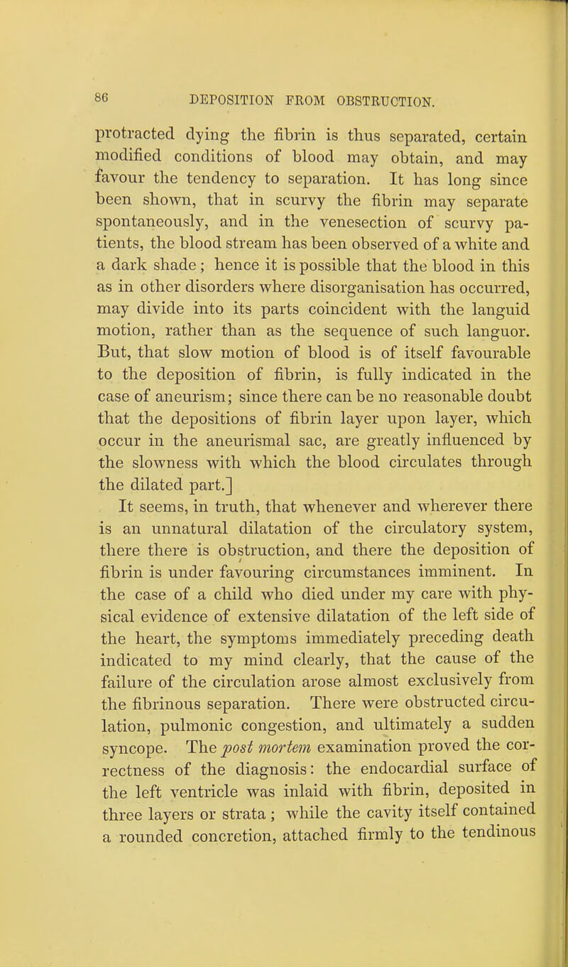 protracted dying the fibrin is thus separated, certain modified conditions of blood may obtain, and may favour the tendency to separation. It has long since been shown, that in scurvy the fibrin may separate spontaneously, and in the venesection of scurvy pa- tients, the blood stream has been observed of a white and a dark shade; hence it is possible that the blood in this as in other disorders where disorganisation has occurred, may divide into its parts coincident with the languid motion, rather than as the sequence of such languor. But, that slow motion of blood is of itself favourable to the deposition of fibrin, is fully indicated in the case of aneurism; since there can be no reasonable doubt that the depositions of fibrin layer upon layer, which occur in the aneurismal sac, are greatly influenced by the slowness with which the blood circulates through the dilated part.] It seems, in truth, that whenever and wherever there is an unnatural dilatation of the circulatory system, there there is obstruction, and there the deposition of fibrin is under favouring circumstances imminent. In the case of a child who died under my care with phy- sical evidence of extensive dilatation of the left side of the heart, the symptoms immediately preceding death indicated to my mind clearly, that the cause of the failure of the circulation arose almost exclusively from the fibrinous separation. There were obstructed circu- lation, pulmonic congestion, and ultimately a sudden syncope. The post mortem examination proved the cor- rectness of the diagnosis: the endocardial surface of the left ventricle was inlaid with fibrin, deposited in three layers or strata ; while the cavity itself contained a rounded concretion, attached firmly to the tendinous