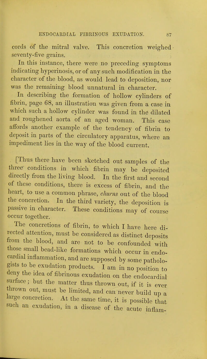 cords of the mitral valve. This concretion weighed seventy-five grains. In this instance, there were no preceding symptoms indicating hyperinosis, or of any such modification in the character of the blood, as would lead to deposition, nor was the remaining blood unnatural in character. In describing the formation of hollow cylinders of fibrin, page 68, an illustration was given from a case in which such a hollow cylinder was found in the dilated and roughened aorta of an aged woman. This case affords another example of the tendency of fibrin to deposit in parts of the circulatory apparatus, where an impediment lies in the way of the blood current. [Thus there have been sketched out samples of the three conditions in which fibrin may be deposited directly from the living blood. In the first and second of these conditions, there is excess of fibrin, and the heart, to use a common phrase, churns out of the blood the concretion. In the third variety, the deposition is passive in character. These conditions may of course occur together. The concretions of fibrin, to which I have here di- rected attention, must be considered as distinct deposits from the blood, and are not to be confounded with those small bead-like formations which occur in endo- cardial inflammation, and are supposed by some patholo- gists to be exudation products. I am in no position to deny the idea of fibrinous exudation on the endocardial surface; but the matter thus thrown out, if it is ever thrown out, must be limited, and can never build up a large concretion. At the same time, it is possible that such an exudation, in a disease of the acute inflam-