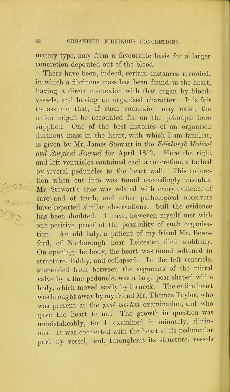 matory type, may form a favourable basis for a larger concretion deposited out of the blood. There have been, indeed, certain instances recorded, in which a fibrinous mass has been found in the heart, having a direct connexion with that organ by blood- vessels, and having an organised character. It is fair to assume that, if such connexion may exist, the union might be accounted for on the principle here supplied. One of the best histories of an organised fibrinous mass in the heart, with which I am familiar, is given by Mr. James Stewart in the Edinburgh Medical and Surgical Journal for April 1817. Here the right and left ventricles contained each a concretion, attached by several peduncles to the heart wall. This concre- tion when cut into was found exceedingly vascular. Mr. Stewart's case was related with every evidence of care'.and of truth, and other pathological observers nave reported similar observations. Still the evidence .has been doubted. I have, however, myself met with one positive proof of the possibility of such organisa- tion. An old lady, a patient of my friend Mr. Beres- ford, of Narborough near Leicester, died suddenly. On opening the body, the heart was found softened in structure, flabby, and collapsed. In the left ventricle, suspended from between the segments of the mitral valve by a fine peduncle, was a large pear-shaped white body, which moved easily by its neck. The entire heart was brought away by my friend Mr. Thomas Taylor, Avho was present at the post mortem examination, and who gave the heart to me. The growth in question was unmistakeably, for I examined it minutely, fibrin- ous. It was connected with the heart at its peduncular part by vessel, and, throughout its structure, vessels