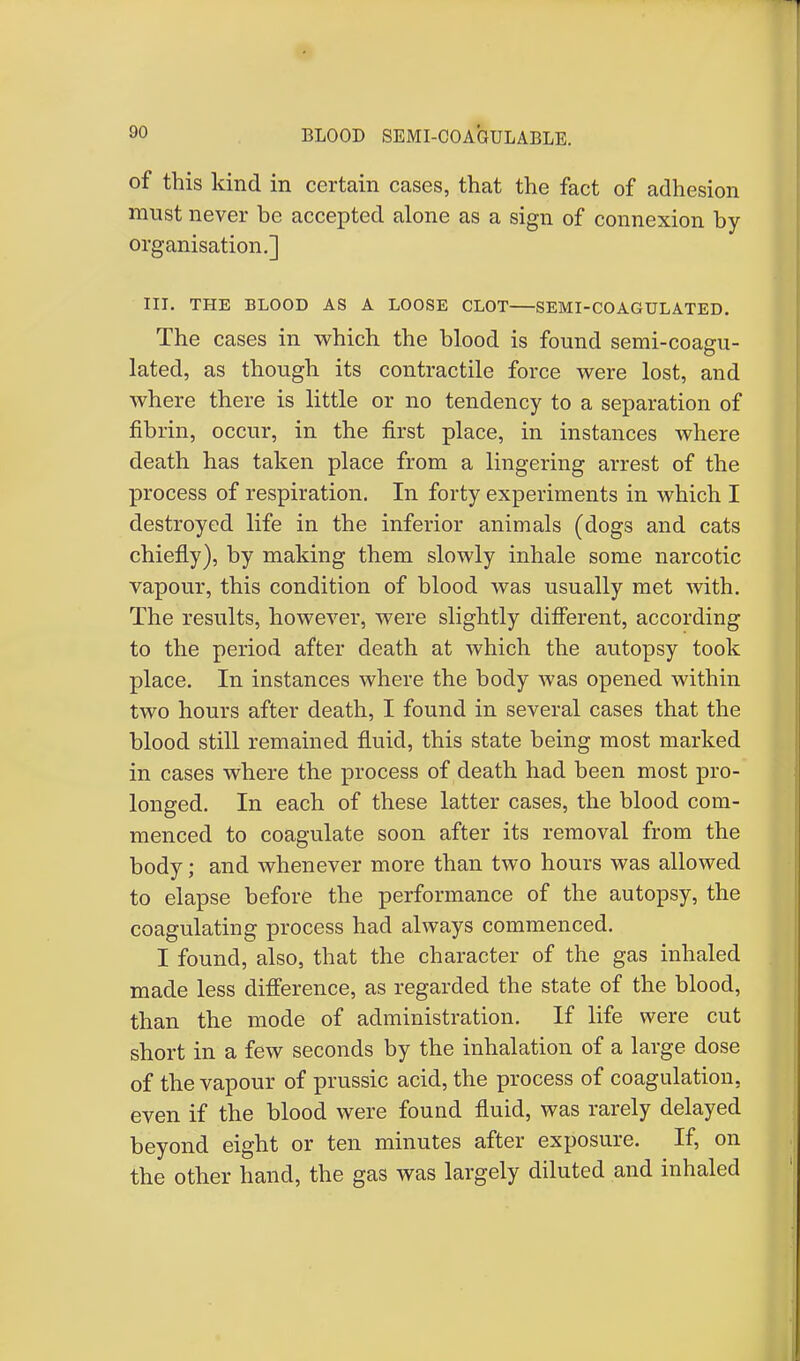 BLOOD SEMI-CO AGUL ABLE. of this kind in certain cases, that the fact of adhesion must never be accepted alone as a sign of connexion by organisation.] III. THE BLOOD AS A LOOSE CLOT SEMI-COAGULATED. The cases in which the blood is found semi-coagu- lated, as though its contractile force were lost, and where there is little or no tendency to a separation of fibrin, occur, in the first place, in instances where death has taken place from a lingering arrest of the process of respiration. In forty experiments in which I destroyed life in the inferior animals (dogs and cats chiefly), by making them slowly inhale some narcotic vapour, this condition of blood was usually met with. The results, however, were slightly different, according to the period after death at which the autopsy took place. In instances where the body was opened within two hours after death, I found in several cases that the blood still remained fluid, this state being most marked in cases where the process of death had been most pro- longed. In each of these latter cases, the blood com- menced to coagulate soon after its removal from the body; and whenever more than two hours was allowed to elapse before the performance of the autopsy, the coagulating process had always commenced. I found, also, that the character of the gas inhaled made less difference, as regarded the state of the blood, than the mode of administration. If life were cut short in a few seconds by the inhalation of a large dose of the vapour of prussic acid, the process of coagulation, even if the blood were found fluid, was rarely delayed beyond eight or ten minutes after exposure. If, on the other hand, the gas was largely diluted and inhaled