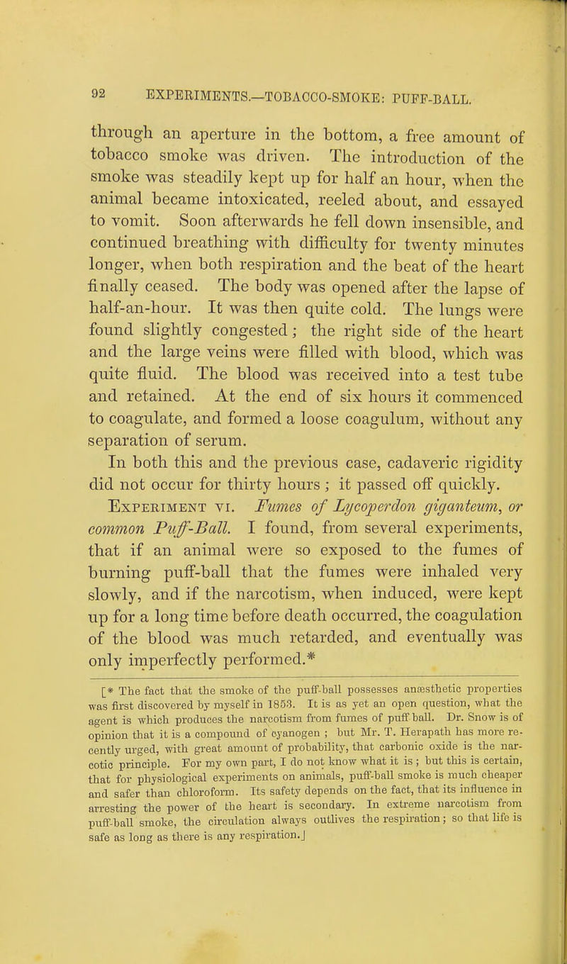 EXPERIMENTS.—TOBACCO-SMOKE: PUFF-BALL. through an aperture in the bottom, a free amount of tobacco smoke was driven. The introduction of the smoke was steadily kept up for half an hour, when the animal became intoxicated, reeled about, and essayed to vomit. Soon afterwards he fell down insensible, and continued breathing with difficulty for twenty minutes longer, when both respiration and the beat of the heart finally ceased. The body was opened after the lapse of half-an-hour. It was then quite cold. The lungs were found slightly congested; the right side of the heart and the large veins were filled with blood, which was quite fluid. The blood was received into a test tube and retained. At the end of six hours it commenced to coagulate, and formed a loose coagulum, without any separation of serum. In both this and the previous case, cadaveric rigidity did not occur for thirty hours ; it passed off quickly. Experiment vr. Fumes of Lycoperdon gigcmteum, or common Puff-Ball. I found, from several experiments, that if an animal were so exposed to the fumes of burning puff-ball that the fumes were inhaled very slowly, and if the narcotism, when induced, were kept up for a long time before death occurred, the coagulation of the blood was much retarded, and eventually was only imperfectly performed.* [* The fact that the smoke of the puff-ball possesses anaesthetic properties was first discovered by myself in 1853. It is as yet an open question, wbat the agent is which produces the narcotism from fumes of puff ball. Dr. Snow is of opinion that it is a compound of cyanogen ; but Mr. T. Herapath has more re- cently urged, with great amount of probability, that carbonic oxide is the nar- cotic principle. For my own part, I do not know what it is ; but this is certain, that for physiological experiments on animals, puff-ball smoke is much cheaper and safer than chloroform. Its safety depends on the fact, that its influence in arresting the power of the heart is secondary. In extreme narcotism from puff-ball smoke, the circulation always outlives the respiration; so that life is safe as loDg as there is any respiration.]