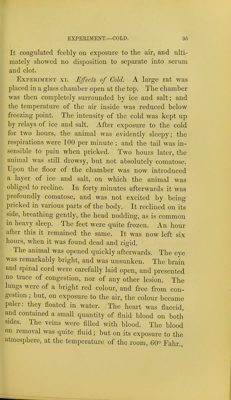 It coagulated feebly on exposure to the air, arid ulti- mately showed no disposition to separate into serum and clot. Experiment xi. Effects of Cold. A large rat was placed in a glass chamber open at the top. The chamber was then completely surrounded by ice and salt; and the temperature of the air inside was reduced below freezing point. The intensity of the cold was kept up by relays of ice and salt. After exposure to the cold for two hours, the animal was evidently sleepy; the respirations were 100 per minute ; and the tail was in- sensible to pain when pricked. Two hours later, the animal was still drowsy, but not absolutely comatose. Upon the floor of the chamber was now introduced a layer of ice and salt, on which the animal was obliged to recline. In forty minutes afterwards it was profoundly comatose, and was not excited by being pricked in various parts of the body. It reclined on its side, breathing gently, the head nodding, as is common in heavy sleep. The feet were quite frozen. An hour after this it remained the same. It was now left six hours, when it was found dead and rigid. The animal was opened quickly afterwards. The eye was remarkably bright, and was unsunken. The brain and spinal cord were carefully laid open, and presented no trace of congestion, nor of any other lesion. The lungs were of a bright red colour, and free from con- gestion ; but, on exposure to the air, the colour became paler: they floated in water. The heart was flaccid, and contained a small quantity of fluid blood on both sides. The veins were filled with blood. The blood on removal was quite fluid; but on its exposure to the atmosphere, at the temperature of the room, 60° Fahr.,