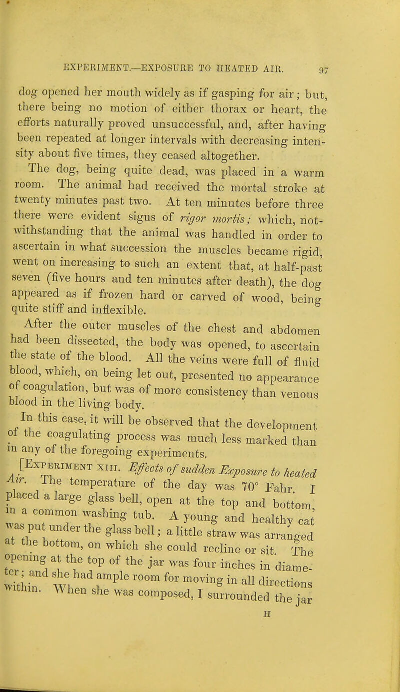 clog opened her mouth widely as if gasping for air; but, there being no motion of either thorax or heart, the efforts naturally proved unsuccessful, and, after having been repeated at longer intervals with decreasing inten- sity about five times, they ceased altogether. The dog, being quite dead, was placed in a warm room. The animal had received the mortal stroke at twenty minutes past two. At ten minutes before three there were evident signs of rigor mortis; which, not- withstanding that the animal was handled in order to ascertain in what succession the muscles became rigid, went on increasing to such an extent that, at half-past seven (five hours and ten minutes after death), the dog appeared as if frozen hard or carved of wood, being quite stiff and inflexible. After the outer muscles of the chest and abdomen had been dissected, the body was opened, to ascertain the state of the blood. All the veins were full of fluid blood, which, on being let out, presented no appearance 0 coagulation, but was of more consistency than venous blood in the living body. In this case, it will be observed that the development of the coagulating process was much less marked than m any of the foregoing experiments. [Experiment xiii. Effects of sudden Exposure to heated Atr. Ihe temperature of the day was 70° Fahr I placed a large glass bell, open at the top and bottom in a common washing tub. A young and healthy cat was put under the glass bell ■ . little sLw was arranged at the bottom, on which she could recline or sit The tTlndl t ?P °\™ f°Ur lnches in tome- v thin Wh rP r°0m m°Ving in aU Within. When she was composed, I surrounded the jar H