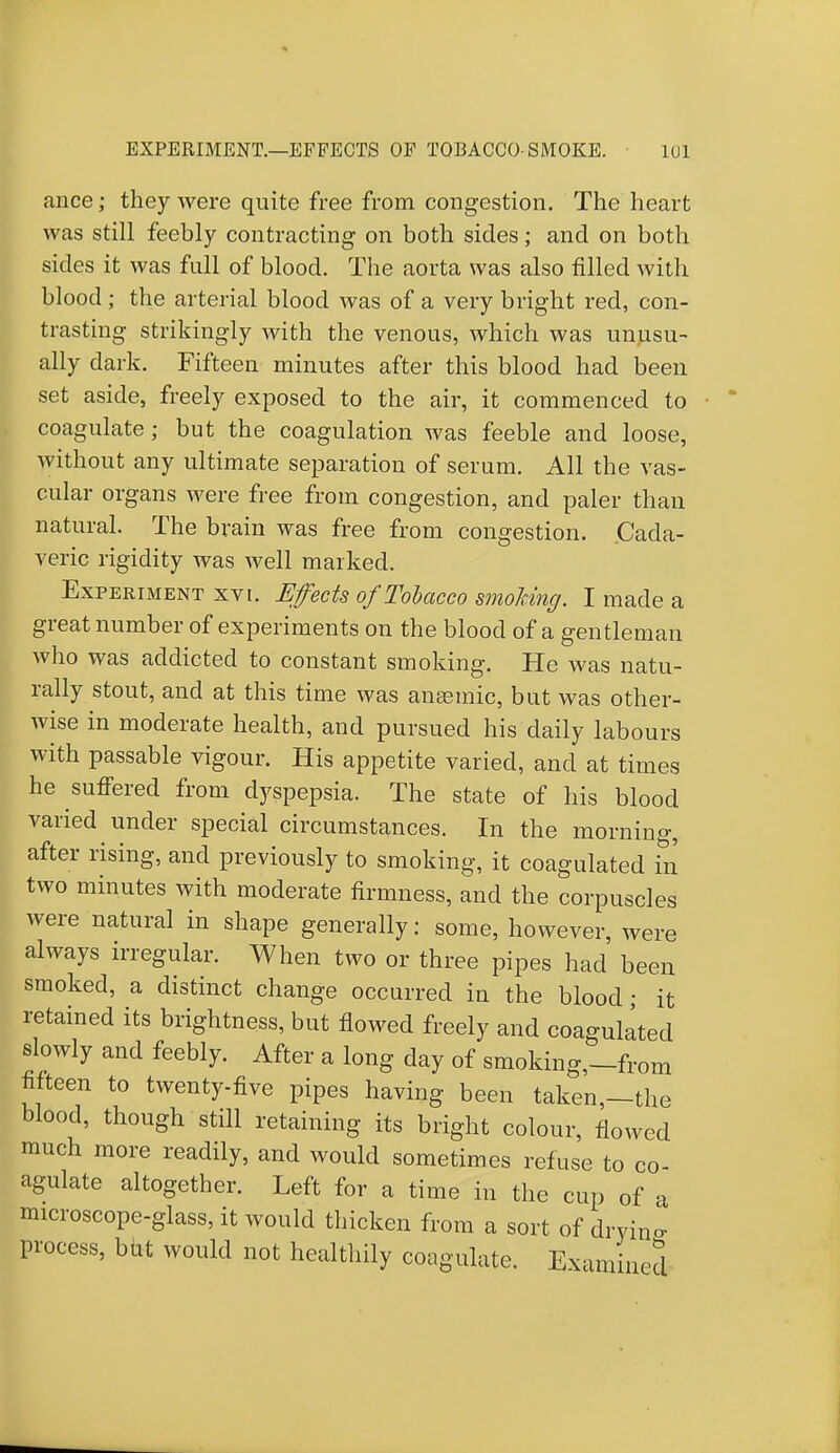 ance; they were quite free from congestion. The heart was still feebly contracting on both sides; and on both sides it was full of blood. The aorta was also filled with blood ; the arterial blood was of a very bright red, con- trasting strikingly with the venous, which was unusu- ally dark. Fifteen minutes after this blood had been set aside, freely exposed to the air, it commenced to coagulate; but the coagulation was feeble and loose, without any ultimate separation of serum. All the vas- cular organs were free from congestion, and paler than natural. The brain was free from congestion. Cada- veric rigidity was well marked. Experiment xvi. Effects of Tobacco smoking. I made a great number of experiments on the blood of a gentleman who was addicted to constant smoking. He was natu- rally stout, and at this time was anaemic, but was other- wise in moderate health, and pursued his daily labours with passable vigour. His appetite varied, and at times he suffered from dyspepsia. The state of his blood varied under special circumstances. In the morning, after rising, and previously to smoking, it coagulated in two minutes with moderate firmness, and the corpuscles were natural in shape generally: some, however, were always irregular. When two or three pipes had been smoked, a distinct change occurred in the blood; it retained its brightness, but flowed freely and coagulated slowly and feebly. After a long day of smoking,—from fifteen to twenty-five pipes having been taken,—the blood, though still retaining its bright colour, flowed much more readily, and would sometimes refuse to co agulate altogether. Left for a time in the cup of a microscope-glass, it would thicken from a sort of drying- process, but would not healthily coagulate. Examined