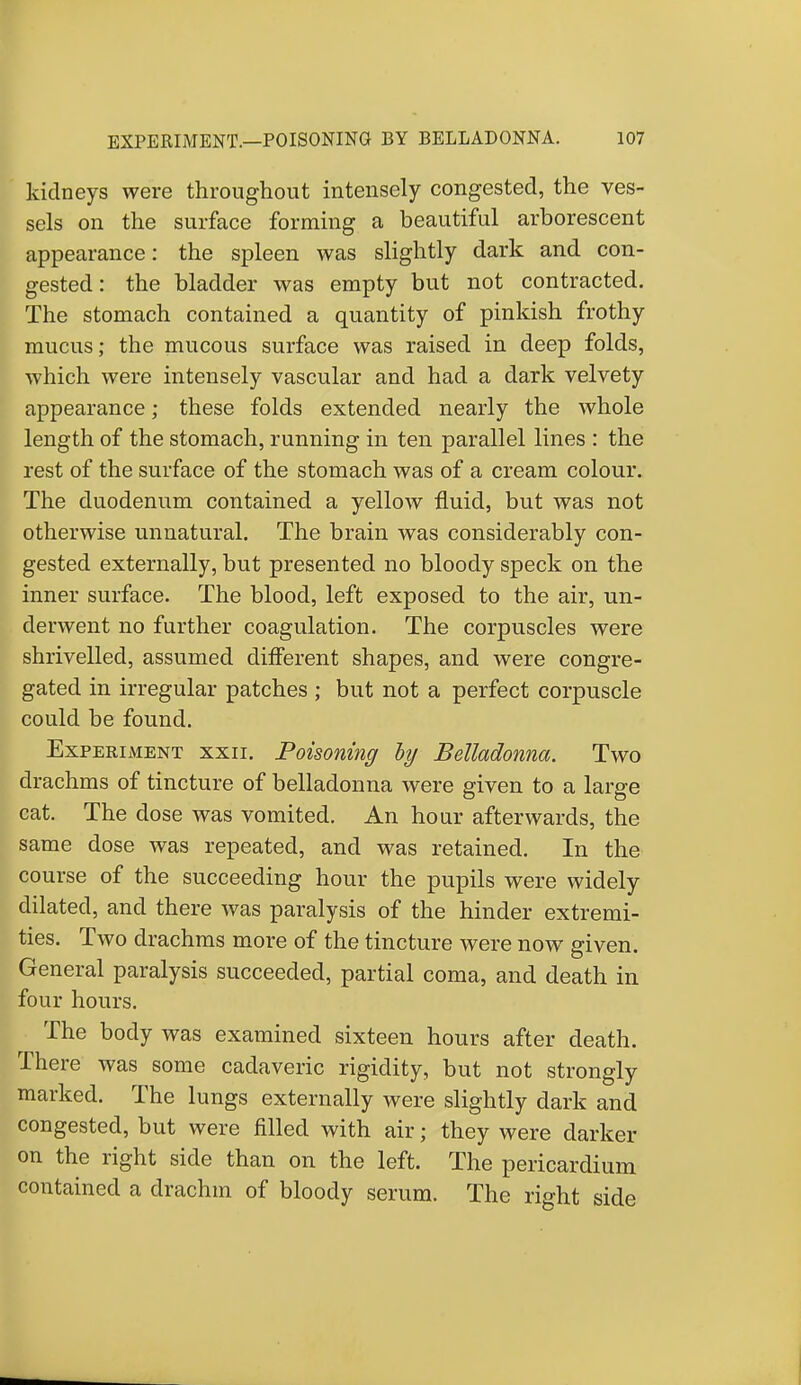 kidneys were throughout intensely congested, the ves- sels on the surface forming a beautiful arborescent appearance: the spleen was slightly dark and con- gested: the bladder was empty but not contracted. The stomach contained a quantity of pinkish frothy mucus; the mucous surface was raised in deep folds, which were intensely vascular and had a dark velvety appearance; these folds extended nearly the whole length of the stomach, running in ten parallel lines : the rest of the surface of the stomach was of a cream colour. The duodenum contained a yellow fluid, but was not otherwise unnatural. The brain was considerably con- gested externally, but presented no bloody speck on the inner surface. The blood, left exposed to the air, un- derwent no further coagulation. The corpuscles were shrivelled, assumed different shapes, and were congre- gated in irregular patches ; but not a perfect corpuscle could be found. Experiment xxii. Poisoning by Belladonna. Two drachms of tincture of belladonna were given to a large cat. The dose was vomited. An hour afterwards, the same dose was repeated, and was retained. In the course of the succeeding hour the pupils were widely dilated, and there was paralysis of the hinder extremi- ties. Two drachms more of the tincture were now given. General paralysis succeeded, partial coma, and death in four hours. The body was examined sixteen hours after death. There was some cadaveric rigidity, but not strongly marked. The lungs externally were slightly dark and congested, but were filled with air; they were darker on the right side than on the left. The pericardium contained a drachm of bloody serum. The right side