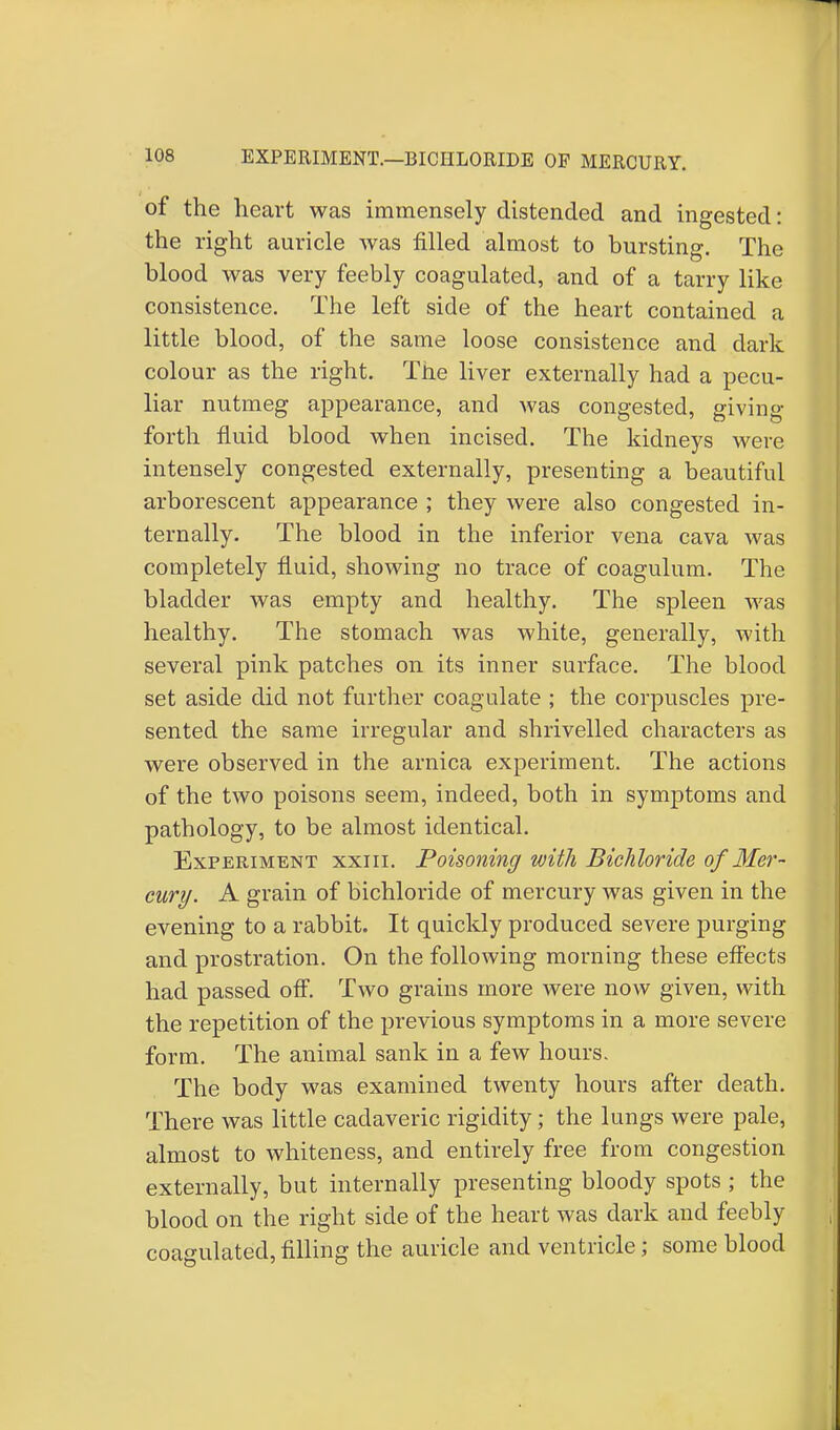 of the heart was immensely distended and ingested: the right auricle was filled almost to bursting. The blood was very feebly coagulated, and of a tarry like consistence. The left side of the heart contained a little blood, of the same loose consistence and dark colour as the right. The liver externally had a pecu- liar nutmeg appearance, and was congested, giving forth fluid blood when incised. The kidneys were intensely congested externally, presenting a beautiful arborescent appearance ; they were also congested in- ternally. The blood in the inferior vena cava was completely fluid, showing no trace of coagulum. The bladder was empty and healthy. The spleen was healthy. The stomach was white, generally, with several pink patches on its inner surface. The blood set aside did not further coagulate ; the corpuscles pre- sented the same irregular and shrivelled characters as were observed in the arnica experiment. The actions of the two poisons seem, indeed, both in symptoms and pathology, to be almost identical. Experiment xxiii. Poisoning with Bichloride of Mer- cury. A grain of bichloride of mercury was given in the evening to a rabbit. It quickly produced severe purging and prostration. On the following morning these effects had passed off. Two grains more were now given, with the repetition of the previous symptoms in a more severe form. The animal sank in a few hours. The body was examined twenty hours after death. There was little cadaveric rigidity; the lungs were pale, almost to whiteness, and entirely free from congestion externally, but internally presenting bloody spots ; the blood on the right side of the heart was dark and feebly coagulated, filling the auricle and ventricle; some blood