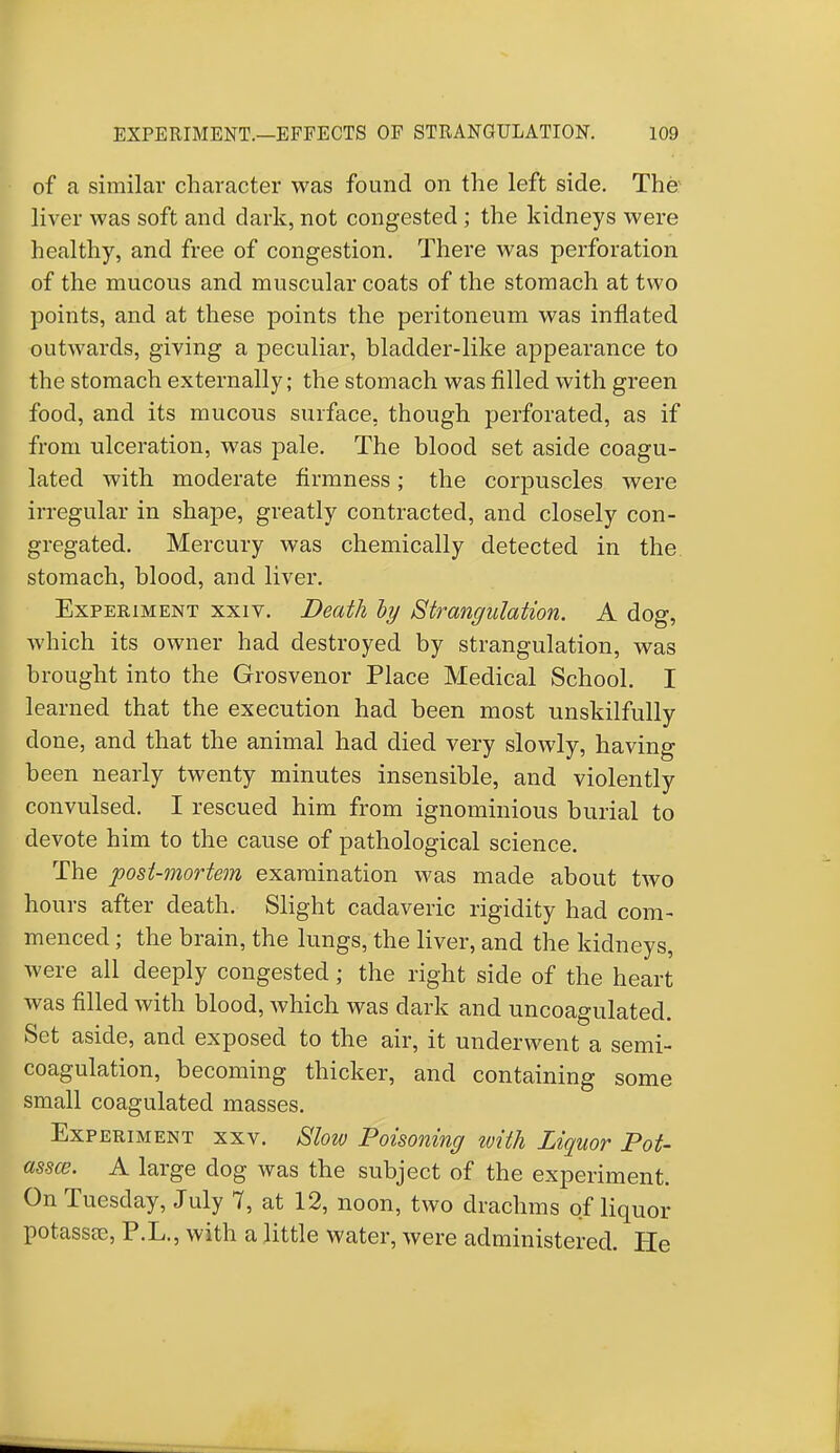 of a similar character was found on the left side. The liver was soft and dark, not congested ; the kidneys were healthy, and free of congestion. There was perforation of the mucous and muscular coats of the stomach at two points, and at these points the peritoneum was inflated outwards, giving a peculiar, bladder-like appearance to the stomach externally; the stomach was filled with green food, and its mucous surface, though perforated, as if from ulceration, was pale. The blood set aside coagu- lated with moderate firmness; the corpuscles were irregular in shape, greatly contracted, and closely con- gregated. Mercury was chemically detected in the stomach, blood, and liver. Experiment xxiv. Death by Strangulation. A dog, which its owner had destroyed by strangulation, was brought into the Grosvenor Place Medical School. I learned that the execution had been most unskilfully done, and that the animal had died very slowly, having been nearly twenty minutes insensible, and violently convulsed. I rescued him from ignominious burial to devote him to the cause of pathological science. The post-mortem examination was made about two hours after death. Slight cadaveric rigidity had com- menced ; the brain, the lungs, the liver, and the kidneys, were all deeply congested; the right side of the heart was filled with blood, which was dark and uncoagulated. Set aside, and exposed to the air, it underwent a semi- coagulation, becoming thicker, and containing some small coagulated masses. Experiment xxv. Slow Poisoning with Liquor Pot- asses. A large dog was the subject of the experiment. On Tuesday, July 7, at 12, noon, two drachms of liquor potassae, P.L., with a little water, were administered. He