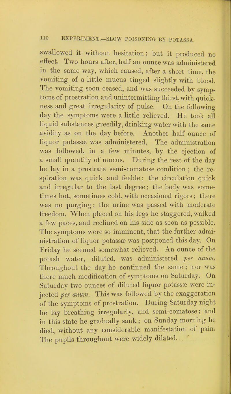 swallowed it without hesitation; but it produced no effect. Two hours after, half an ounce was administered in the same way, which caused, after a short time, the vomiting of a little mucus tinged slightly with blood. The vomiting soon ceased, and was succeeded by symp- toms of prostration and unintermitting thirst, with quick- ness and great irregularity of pulse. On the following day the symptoms were a little relieved. He took all liquid substances greedily, drinking water with the same avidity as on the day before. Another half ounce of liquor potassse was administered. The administration was followed, in a few minutes, by the ejection of a small quantity of mucus. During the rest of the day he lay in a prostrate semi-comatose condition; the re- spiration was quick and feeble; the circulation quick and irregular to the last degree; the body was some- times hot, sometimes cold, with occasional rigors; there was no purging; the urine was passed with moderate freedom. When placed on his legs he staggered, walked a few paces, and reclined on his side as soon as possible. The symptoms were so imminent, that the further admi- nistration of liquor potassse was postponed this day. On Friday he seemed somewhat relieved. An ounce of the potash water, diluted, was administered per anum. Throughout the day he continued the same ; nor was there much modification of symptoms on Saturday. On Saturday two ounces of diluted liquor potassae were in- jected per anum. This was followed by the exaggeration of the symptoms of prostration. During Saturday night he lay breathing irregularly, and semi-comatose; and in this state he gradually sank; on Sunday morning he died, without any considerable manifestation of pain. The pupils throughout were widely dilated.