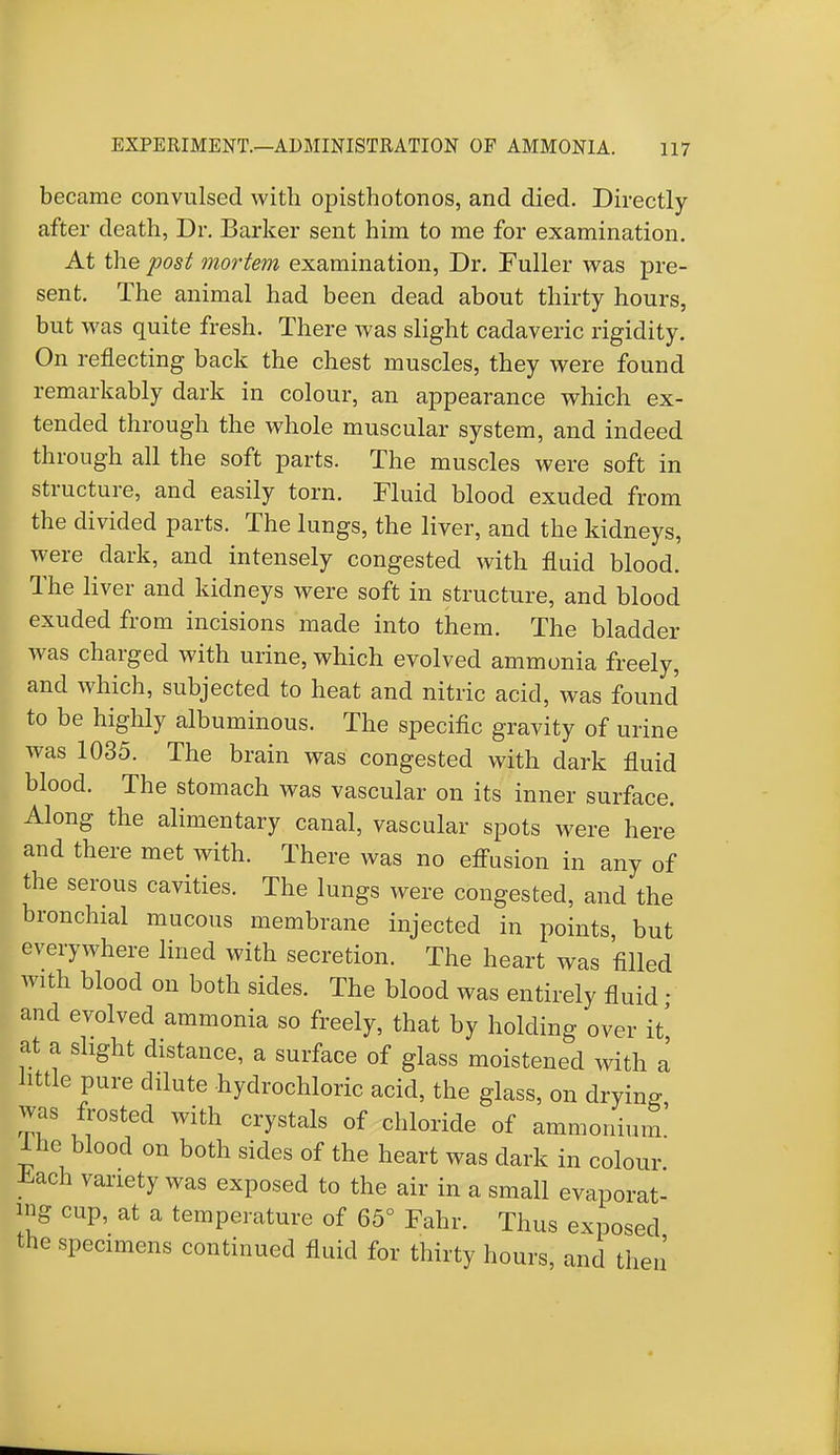 became convulsed with opisthotonos, and died. Directly- after death, Dr. Barker sent him to me for examination. At the post mortem examination, Dr. Fuller was pre- sent. The animal had been dead about thirty hours, but was quite fresh. There was slight cadaveric rigidity. On reflecting back the chest muscles, they were found remarkably dark in colour, an appearance which ex- tended through the whole muscular system, and indeed through all the soft parts. The muscles were soft in structure, and easily torn. Fluid blood exuded from the divided parts. The lungs, the liver, and the kidneys, were dark, and intensely congested with fluid blood. The liver and kidneys were soft in structure, and blood exuded from incisions made into them. The bladder was charged with urine, which evolved ammonia freely, and which, subjected to heat and nitric acid, was found to be highly albuminous. The specific gravity of urine was 1035. The brain was congested with dark fluid blood. The stomach was vascular on its inner surface. Along the alimentary canal, vascular spots were here and there met with. There was no effusion in any of the serous cavities. The lungs were congested, and the bronchial mucous membrane injected in points, but everywhere lined with secretion. The heart was filled with blood on both sides. The blood was entirely fluid ■ and evolved ammonia so freely, that by holding over it' at a slight distance, a surface of glass moistened with a little pure dilute hydrochloric acid, the glass, on drying was frosted with crystals of chloride of ammonium' ihe blood on both sides of the heart was dark in colour -kach variety was exposed to the air in a small evaporat- ing cup, at a temperature of 65° Fahr. Thus exposed the specimens continued fluid for thirty hours, and then'