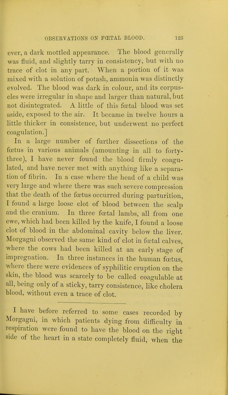 ever, a dark mottled appearance. The blood generally was fluid, and slightly tarry in consistency, but with no trace of clot in any part. When a portion of it was mixed with a solution of potash, ammonia was distinctly evolved. The blood was dark in colour, and its corpus- cles were irregular in shape and larger than natural, but not disintegrated. A little of this fcetal blood was set aside, exposed to the air. It became in twelve hours a little thicker in consistence, but underwent no perfect coagulation.] In a large number of further dissections of the foetus in various animals (amounting in all to forty- three), I have never found the blood firmly coagu- lated, and have never met with anything like a separa- tion of fibrin. In a case where the head of a child was very large and where there was such severe compression that the death of the fcetus occurred during parturition, I found a large loose clot of blood between the scalp and the cranium. In three foetal lambs, all from one ewe, which had been killed by the knife, I found a loose clot of blood in the abdominal cavity below the liver. Morgagni observed the same kind of clot in foetal calves, where the cows had been killed at an early stage of impregnation. In three instances in the human foetus, where there were evidences of syphilitic eruption on the skin, the blood was scarcely to be called coagulable at all, being only of a sticky, tarry consistence, like cholera blood, without even a trace of clot. I have before referred to some cases recorded by Morgagni, in which patients dying from difficulty in respiration were found to have the blood on the right side of the heart in a state completely fluid, when the