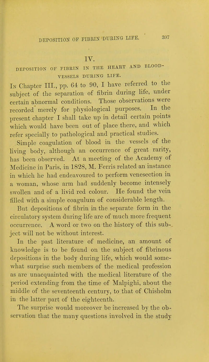 IV. DEPOSITION OF FIBRIN IN THE HEART AND BLOOD- VESSELS DURING LIFE. In Chapter III., pp. 64 to 90, I have referred to the subject of the separation of fibrin during life, under certain abnormal conditions. Those observations were recorded merely for physiological purposes. In the present chapter I shall take up in detail certain points which would have been out of place there, and which refer specially to pathological and practical studies. Simple coagulation of blood in the vessels of the living body, although an occurrence of great rarity, has been observed. At a meeting of the Academy of Medicine in Paris, in 1828, M. Ferris related an instance in which he had endeavoured to perform venesection in a woman, whose arm had suddenly become intensely swollen and of a livid red colour. He found the vein filled with a simple coagulum of considerable length. But depositions of fibrin in the separate form in the circulatory system during life are of much more frequent occurrence. A word or two on the history of this sub-, ject will not be without interest. In the past literature of medicine, an amount of knowledge is to be found on the subject of fibrinous depositions in the body during life, which would some- what surprise such members of the medical profession as are unacquainted with the medical literature of the period extending from the time of Malpighi, about the middle of the seventeenth century, to that of Chisholm in the latter part of the eighteenth. The surprise would moreover be increased by the ob- servation that the many questions involved in the study