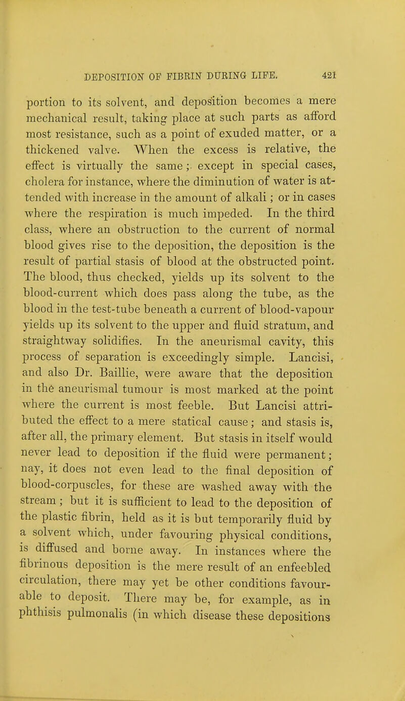 portion to its solvent, and deposition becomes a mere mechanical result, taking place at such parts as afford most resistance, such as a point of exuded matter, or a thickened valve. When the excess is relative, the effect is virtually the same ;■ except in special cases, cholera for instance, where the diminution of water is at- tended with increase in the amount of alkali; or in cases where the respiration is much impeded. In the third class, where an obstruction to the current of normal blood gives rise to the deposition, the deposition is the result of partial stasis of blood at the obstructed point. The blood, thus checked, yields up its solvent to the blood-current which does pass along the tube, as the blood in the test-tube beneath a current of blood-vapour yields up its solvent to the upper and fluid stratum, and straightway solidifies. In the aneurismal cavity, this process of separation is exceedingly simple. Lancisi, and also Dr. Baillie, were aware that the deposition in the aneurismal tumour is most marked at the point where the current is most feeble. But Lancisi attri- buted the effect to a mere statical cause; and stasis is, after all. the primary element. But stasis in itself would never lead to deposition if the fluid were permanent ; nay, it does not even lead to the final deposition of blood-corpuscles, for these are washed away with the stream ; but it is sufficient to lead to the deposition of the plastic fibrin, held as it is but temporarily fluid by a solvent which, under favouring physical conditions, is diffused and borne away. In instances where the fibrinous deposition is the mere result of an enfeebled circulation, there may yet be other conditions favour- able to deposit. There may be, for example, as in phthisis pulmonalis (in which disease these depositions