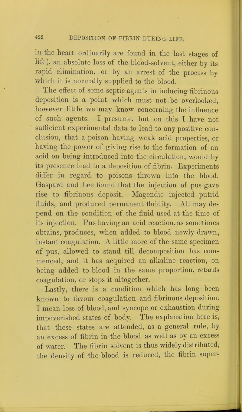 in the heart ordinarily are found in the last stages of life), an absolute loss of the blood-solvent, either by its rapid elimination, or by an arrest of the process by which it is normally supplied to the blood. The effect of some septic agents in inducing fibrinous deposition is a point which must not be overlooked, however little we may know concerning the influence of such agents. I presume, but on this I have not sufficient experimental data to lead to any positive con- clusion, that a poison having weak acid properties, or having the power of giving rise to the formation of an acid on being introduced into the circulation, would by its presence lead to a deposition of fibrin. Experiments differ in regard to poisons thrown into the blood. Gaspard and Lee found that the injection of pus gave rise to fibrinous deposit. Magendie injected putrid fluids, and produced permanent fluidity. All may de- pend on the condition of the fluid used at the time of its injection. Pus having an acid reaction, as sometimes obtains, produces, when added to blood newly drawn, instant coagulation. A little more of the same specimen of pus, allowed to stand till decomposition has com- menced, and it has acquired an alkaline reaction, on being added to blood in the same proportion, retards coagulation, or stops it altogether. Lastly, there is a condition which has long been known to favour coagulation and fibrinous deposition. I mean loss of blood, and syncope or exhaustion during impoverished states of body. The explanation here is, that these states are attended, as a general rule, by an excess of fibrin in the blood as well as by an excess of water. The fibrin solvent is thus widely distributed, the density of the blood is reduced, the fibrin super-