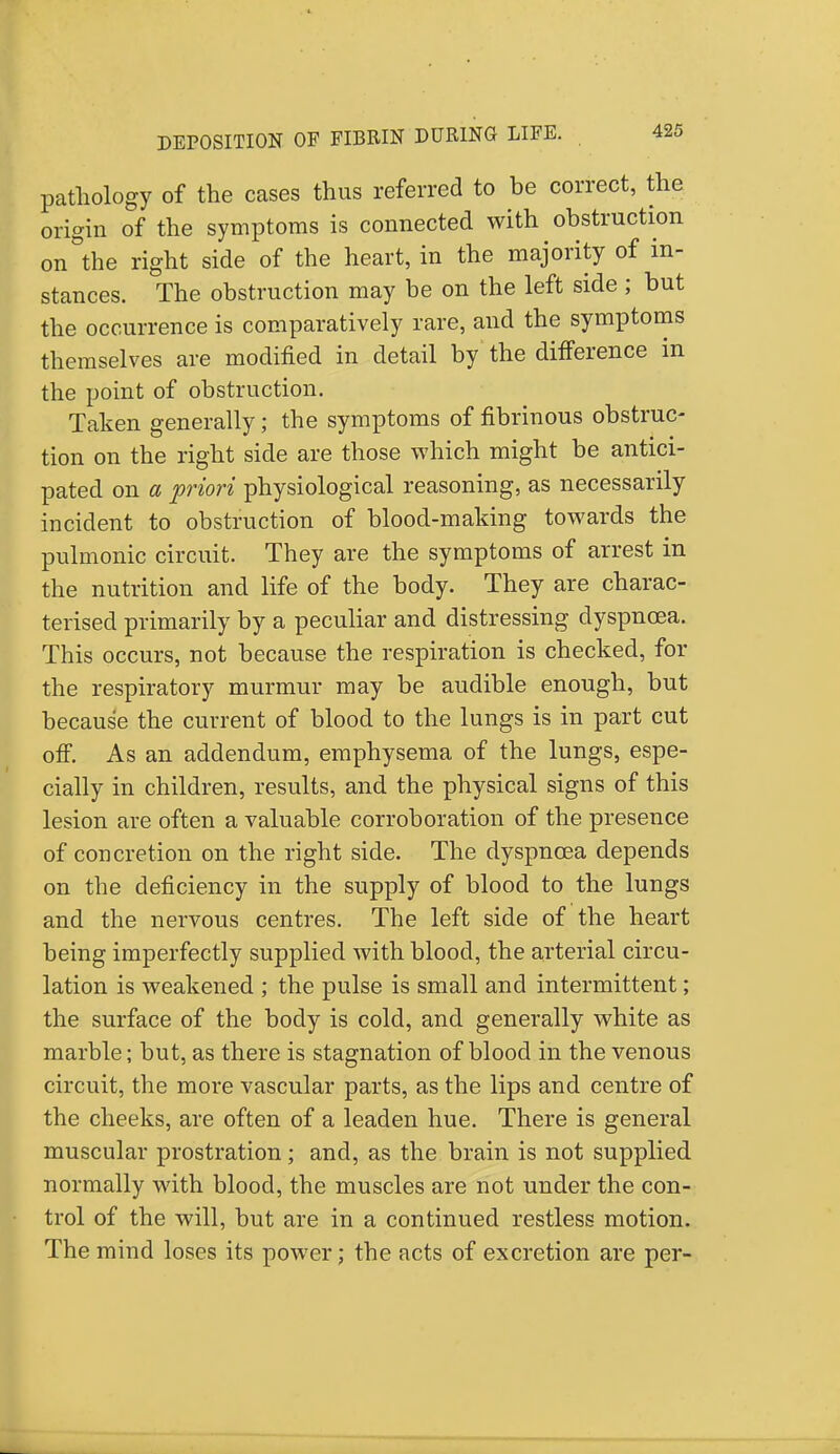 pathology of the cases thus referred to be correct, the origin of the symptoms is connected with obstruction on the right side of the heart, in the majority of in- stances. The obstruction may be on the left side ; but the occurrence is comparatively rare, and the symptoms themselves are modified in detail by the difference in the point of obstruction. Taken generally; the symptoms of fibrinous obstruc- tion on the right side are those which might be antici- pated on a -priori physiological reasoning, as necessarily incident to obstruction of blood-making towards the pulmonic circuit. They are the symptoms of arrest in the nutrition and life of the body. They are charac- terised primarily by a peculiar and distressing dyspnoea. This occurs, not because the respiration is checked, for the respiratory murmur may be audible enough, but because the current of blood to the lungs is in part cut off. As an addendum, emphysema of the lungs, espe- cially in children, results, and the physical signs of this lesion are often a valuable corroboration of the presence of concretion on the right side. The dyspnoea depends on the deficiency in the supply of blood to the lungs and the nervous centres. The left side of the heart being imperfectly supplied with blood, the arterial circu- lation is weakened ; the pulse is small and intermittent; the surface of the body is cold, and generally white as marble; but, as there is stagnation of blood in the venous circuit, the more vascular parts, as the lips and centre of the cheeks, are often of a leaden hue. There is general muscular prostration; and, as the brain is not supplied normally with blood, the muscles are not under the con- trol of the will, but are in a continued restless motion. The mind loses its power; the acts of excretion are per-