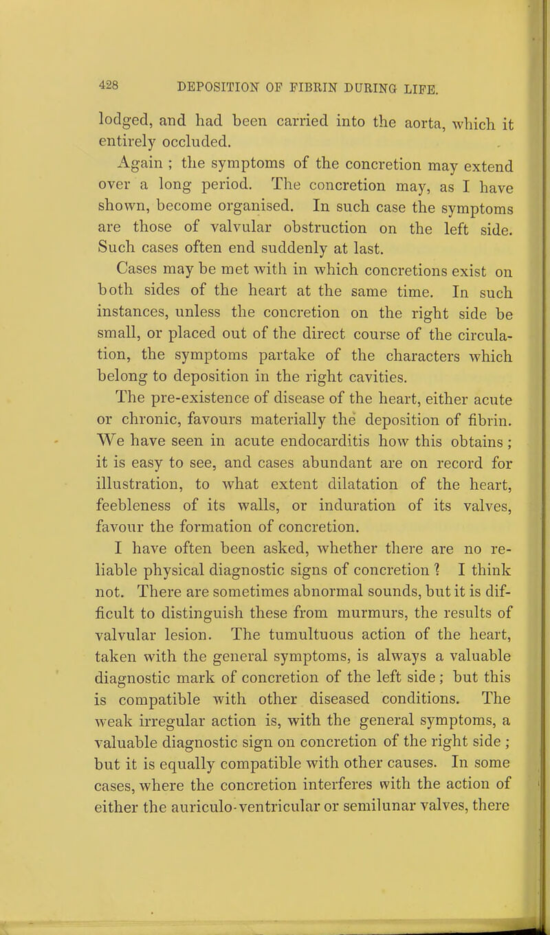 lodged, and had been carried into the aorta, which it entirely occluded. Again ; the symptoms of the concretion may extend over a long period. The concretion may, as I have shown, become organised. In such case the symptoms are those of valvular obstruction on the left side. Such cases often end suddenly at last. Cases may be met with in which concretions exist on both sides of the heart at the same time. In such instances, unless the concretion on the right side be small, or placed out of the direct course of the circula- tion, the symptoms partake of the characters Avhich belong to deposition in the right cavities. The pre-existence of disease of the heart, either acute or chronic, favours materially the deposition of fibrin. We have seen in acute endocarditis how this obtains; it is easy to see, and cases abundant are on record for illustration, to what extent dilatation of the heart, feebleness of its walls, or induration of its valves, favour the formation of concretion. I have often been asked, whether there are no re- liable physical diagnostic signs of concretion 1 I think not. There are sometimes abnormal sounds, but it is dif- ficult to distinguish these from murmurs, the results of valvular lesion. The tumultuous action of the heart, taken with the general symptoms, is always a valuable diagnostic mark of concretion of the left side; but this is compatible with other diseased conditions. The weak irregular action is, with the general symptoms, a valuable diagnostic sign on concretion of the right side ; but it is equally compatible with other causes. In some cases, where the concretion interferes with the action of either the auriculo- ventricular or semilunar valves, there