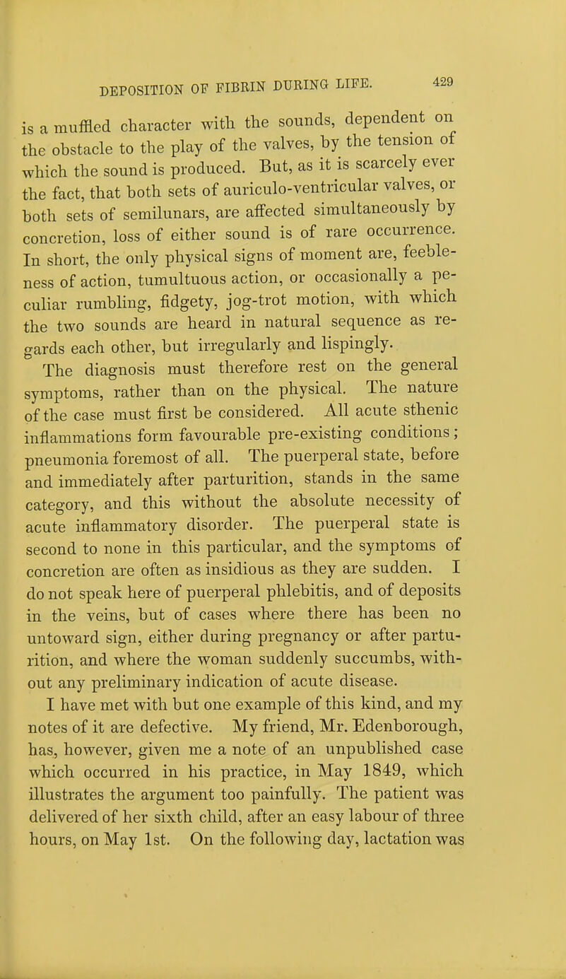 is a muffled character with the sounds, dependent on the obstacle to the play of the valves, by the tension of which the sound is produced. But, as it is scarcely ever the fact, that both sets of auriculo-ventricular valves, or both sets of semilunars, are affected simultaneously by concretion, loss of either sound is of rare occurrence. In short, the only physical signs of moment are, feeble- ness of action, tumultuous action, or occasionally a pe- culiar rumbling, fidgety, jog-trot motion, with which the two sounds are heard in natural sequence as re- gards each other, but irregularly and lispingly. The diagnosis must therefore rest on the general symptoms, rather than on the physical. The nature of the case must first be considered. All acute sthenic inflammations form favourable pre-existing conditions; pneumonia foremost of all. The puerperal state, before and immediately after parturition, stands in the same category, and this without the absolute necessity of acute inflammatory disorder. The puerperal state is second to none in this particular, and the symptoms of concretion are often as insidious as they are sudden. I do not speak here of puerperal phlebitis, and of deposits in the veins, but of cases where there has been no untoward sign, either during pregnancy or after partu- rition, and where the woman suddenly succumbs, with- out any preliminary indication of acute disease. I have met with but one example of this kind, and my notes of it are defective. My friend, Mr. Edenborough, has, however, given me a note of an unpublished case which occurred in his practice, in May 1849, which illustrates the argument too painfully. The patient was delivered of her sixth child, after an easy labour of three hours, on May 1st. On the following day, lactation was