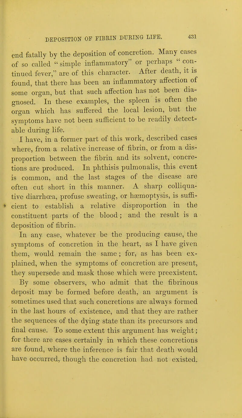 end fatally by the deposition of concretion. Many cases of so called  simple inflammatory or perhaps  con- tinued fever, are of this character. After death, it is found, that there has been an inflammatory affection of some organ, but that such affection has not been dia- gnosed. In these examples, the spleen is often the organ which has suffered the local lesion, but the symptoms have not been sufficient to be readily detect- able during life. I have, in a former part of this work, described cases where, from a relative increase of fibrin, or from a dis- proportion between the fibrin and its solvent, concre- tions are produced. In phthisis pulmonalis, this event is common, and the last stages of the disease are often cut short in this manner. A sharp colliqua- tive diarrhoea, profuse sweating, or haemoptysis, is suffi- ♦ cient to establish a relative disproportion in the constituent parts of the blood ; and the result is a deposition of fibrin. In any case, whatever be the producing cause, the symptoms of concretion in the heart, as I have given them, would remain the same; for, as has been ex- plained, when the symptoms of concretion are present, they supersede and mask those which were preexistent. By some observers, who admit that the fibrinous deposit may be formed before death, an argument is sometimes used that such concretions are always formed in the last hours of existence, and that they are rather the sequences of the dying state than its precursors and final cause. To some extent this argument has weight; for there are cases certainly in which these concretions are found, where the inference is fair that death would have occurred, though the concretion had not existed.