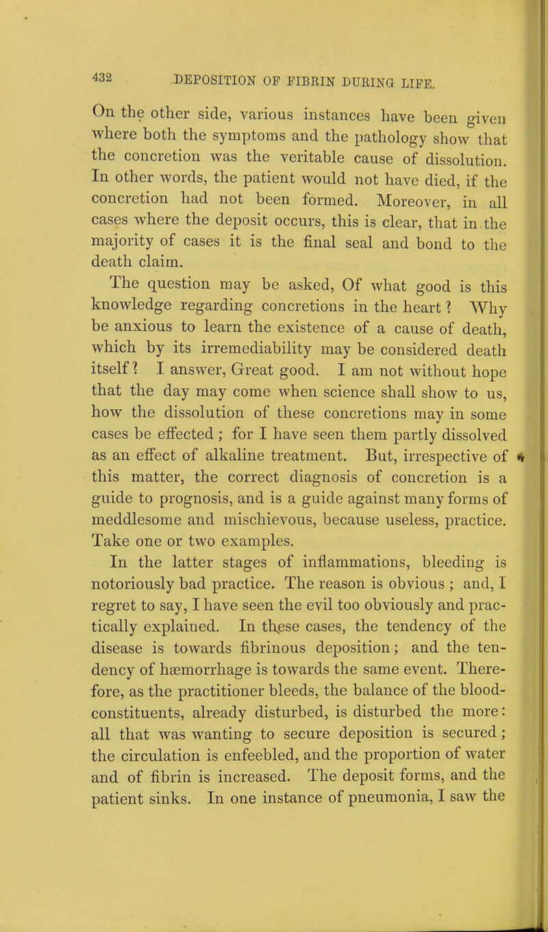 On the other side, various instances have been given where both the symptoms and the pathology show that the concretion was the veritable cause of dissolution. In other words, the patient would not have died, if the concretion had not been formed. Moreover, in all cases where the deposit occurs, this is clear, that in the majority of cases it is the final seal and bond to the death claim. The question may be asked, Of what good is this knowledge regarding concretions in the heart % Why be anxious to learn the existence of a cause of death, which by its irremediability may be considered death itself? I answer, Great good. I am not without hope that the day may come when science shall show to us, how the dissolution of these concretions may in some cases be effected ; for I have seen them partly dissolved as an effect of alkaline treatment. But, irrespective of * this matter, the correct diagnosis of concretion is a guide to prognosis, and is a guide against many forms of meddlesome and mischievous, because useless, practice. Take one or two examples. In the latter stages of inflammations, bleeding is notoriously bad practice. The reason is obvious ; and, I regret to say, I have seen the evil too obviously and prac- tically explained. In th^ese cases, the tendency of the disease is towards fibrinous deposition; and the ten- dency of haemorrhage is towards the same event. There- fore, as the practitioner bleeds, the balance of the blood- constituents, already disturbed, is disturbed the more: all that was wanting to secure deposition is secured; the circulation is enfeebled, and the proportion of water and of fibrin is increased. The deposit forms, and the patient sinks. In one instance of pneumonia, I saw the