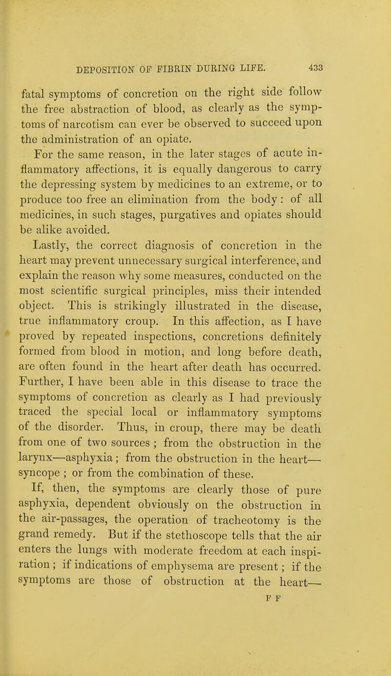 fatal symptoms of concretion on the right side follow the free abstraction of blood, as clearly as the symp- toms of narcotism can ever be observed to succeed upon the administration of an opiate. For the same reason, in the later stages of acute in- flammatory affections, it is equally dangerous to carry the depressing system by medicines to an extreme, or to produce too free an elimination from the body: of all medicines, in such stages, purgatives and opiates should be alike avoided. Lastly, the correct diagnosis of concretion in the heart may prevent unnecessary surgical interference, and explain the reason why some measures, conducted on the most scientific surgical principles, miss their intended object. This is strikingly illustrated in the disease, true inflammatory croup. In this affection, as I have proved by repeated inspections, concretions definitely formed from blood in motion, and long before death, are often found in the heart after death has occurred. Further, I have been able in this disease to trace the symptoms of concretion as clearly as I had previously traced the special local or inflammatory symptoms of the disorder. Thus, in croup, there may be death from one of two sources ; from the obstruction in the larynx—asphyxia; from the obstruction in the heart— syncope ; or from the combination of these. If, then, the symptoms are clearly those of pure asphyxia, dependent obviously on the obstruction in the air-passages, the operation of tracheotomy is the grand remedy. But if the stethoscope tells that the air enters the lungs with moderate freedom at each inspi- ration ; if indications of emphysema are present; if the symptoms are those of obstruction at the heart— F F
