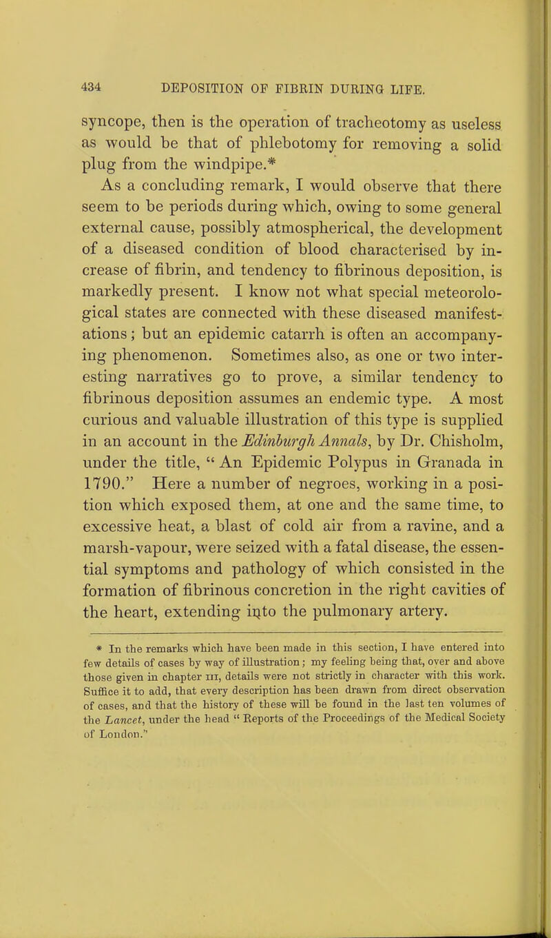syncope, then is the operation of tracheotomy as useless as would be that of phlebotomy for removing a solid plug from the windpipe.* As a concluding remark, I would observe that there seem to be periods during which, owing to some general external cause, possibly atmospherical, the development of a diseased condition of blood characterised by in- crease of fibrin, and tendency to fibrinous deposition, is markedly present. I know not what special meteorolo- gical states are connected with these diseased manifest- ations ; but an epidemic catarrh is often an accompany- ing phenomenon. Sometimes also, as one or two inter- esting narratives go to prove, a similar tendency to fibrinous deposition assumes an endemic type. A most curious and valuable illustration of this type is supplied in an account in the Edinburgh Annals, by Dr. Chisholm, under the title,  An Epidemic Polypus in Granada in 1790. Here a number of negroes, working in a posi- tion which exposed them, at one and the same time, to excessive heat, a blast of cold air from a ravine, and a marsh-vapour, were seized with a fatal disease, the essen- tial symptoms and pathology of which consisted in the formation of fibrinous concretion in the right cavities of the heart, extending into the pulmonary artery. * In the remarks which have been made in this section, I have entered into few details of cases by way of illustration; my feeling being that, over and above those given in chapter ni, details were not strictly in character with this work. Suffice it to add, that every description has been drawn from direct observation of cases, and that the history of these will he found in the last ten volumes of the Lancet, under the head  Reports of the Proceedings of the Medical Society of London.
