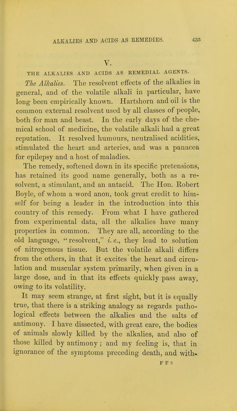 V. THE ALKALIES AND ACIDS AS REMEDIAL AGENTS. The Alkalies. The resolvent effects of the alkalies in general, and of the volatile alkali in particular, have long been empirically known. Hartshorn and oil is the common external resolvent used by all classes of people, both for man and beast. In the early days of the che- mical school of medicine, the volatile alkali had a great reputation. It resolved humours, neutralised acidities, stimulated the heart and arteries, and was a panacea for epilepsy and a host of maladies. The remedy, softened down in its specific pretensions, has retained its good name generally, both as a re- solvent, a stimulant, and an antacid. The Hon. Robert Boyle, of whom a word anon, took great credit to him- self for being a leader in the introduction into this country of this remedy. From what I have gathered from experimental data, all the alkalies have many properties in common. They are all, according to the old language, resolvent, i.e., they lead to solution of nitrogenous tissue. But the volatile alkali differs from the others, in that it excites the heart and circu- lation and muscular system primarily, when given in a large dose, and in that its effects quickly pass away, owing to its volatility. It may seem strange, at first sight, but it is equally true, that there is a striking analogy as regards patho- logical effects between the alkalies and the salts of antimony. I have dissected, with great care, the bodies of animals slowly killed by the alkalies, and also of those killed by antimony; and my feeling is, that in ignorance of the symptoms preceding death, and with- F F 2