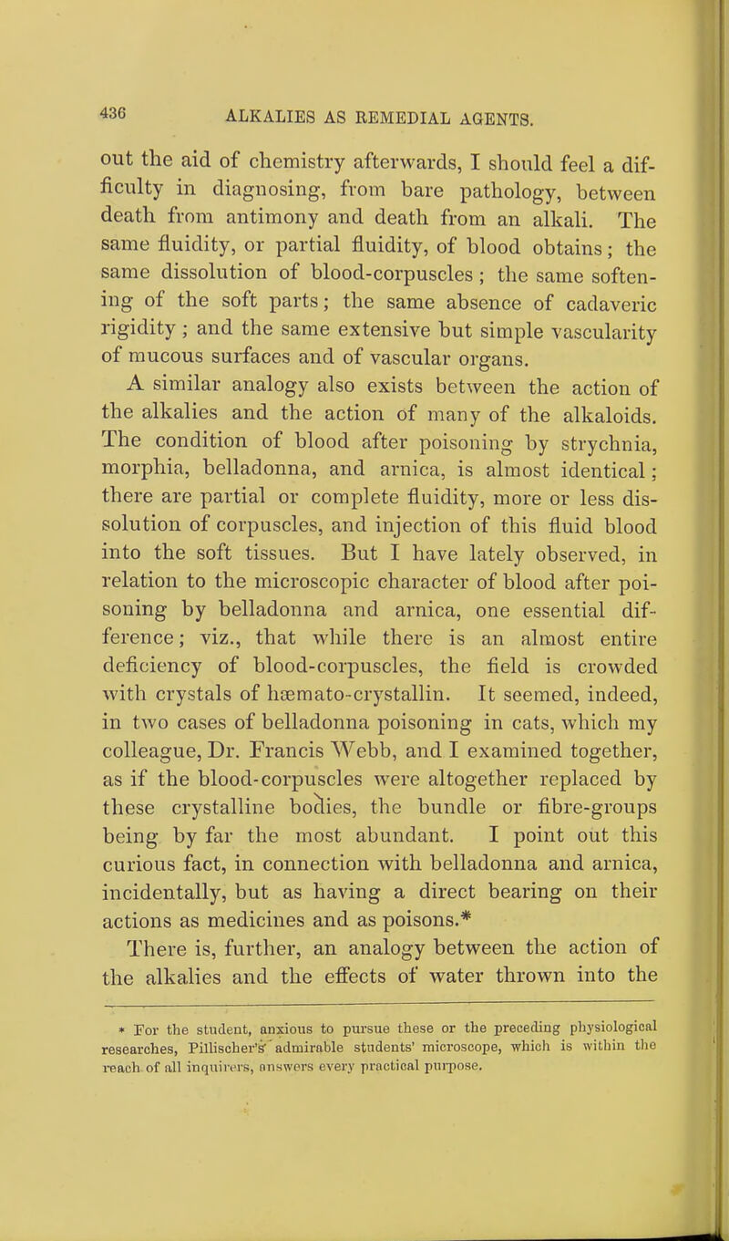out the aid of chemistry afterwards, I should feel a dif- ficulty in diagnosing, from bare pathology, between death from antimony and death from an alkali. The same fluidity, or partial fluidity, of blood obtains; the same dissolution of blood-corpuscles ; the same soften- ing of the soft parts; the same absence of cadaveric rigidity ; and the same extensive but simple vascularity of mucous surfaces and of vascular organs. A similar analogy also exists between the action of the alkalies and the action of many of the alkaloids. The condition of blood after poisoning by strychnia, morphia, belladonna, and arnica, is almost identical; there are partial or complete fluidity, more or less dis- solution of corpuscles, and injection of this fluid blood into the soft tissues. But I have lately observed, in relation to the microscopic character of blood after poi- soning by belladonna and arnica, one essential dif- ference ; viz., that while there is an almost entire deficiency of blood-corpuscles, the field is crowded with crystals of hsemato-crystallin. It seemed, indeed, in two cases of belladonna poisoning in cats, which my colleague, Dr. Francis Webb, and I examined together, as if the blood-corpuscles were altogether replaced by these crystalline boclies, the bundle or fibre-groups being by far the most abundant. I point out this curious fact, in connection with belladonna and arnica, incidentally, but as having a direct bearing on their actions as medicines and as poisons.* There is, further, an analogy between the action of the alkalies and the effects of water thrown into the * For the student, anxious to pursue these or the preceding physiological researches, Pillischer's-'admirable students' microscope, which is within the reach of all inquirers^ answers every practical purpose.